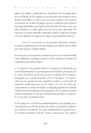 C   l   a    u   d    i   a       L    ó   p    e   z       D    í   a    z



aplicar a los delitos cualificados por el resultado. En el ejemplo dado
por von Hippel, de los conjuros y rezos para procurar la muerte de un
hombre, que fallece, en efecto, por un ataque cardiaco, sólo estamos
en presencia de un dolo de peligro que no es suficiente para cubrir el
tipo legal, homicidio, que requiere dolo de lesión. En estos casos, por
tales problemas, se suele aplicar la teoría de la causa adecuada. Por
otra parte, se podría responder civilmente cuando la conducta se vincule
a la mera ilicitud, sin exigencia de culpa (responsabilidad objetiva).

        2.1.3. La corrección en la tipicidad utilizando criterios
normativos aplicando la teoría de la imputación objetiva, desarrollada
por Claus Roxin y Günther Jakobs

Por otra parte, a la teoría de la condición a pesar de ser incontrovertible
como definición ontológica-causal, se le han criticado el método de
constatación que utiliza porque:

a. La respuesta a la pregunta sobre si el suponer la exclusión de una
acción determinada hace que desaparezca el resultado, presupone que
se conoce la relación causal entre acción y resultado; de lo contrario,
la pregunta no se puede responder. (Caso Contergan). Si se quiere
saber que el consumo de éste somnífero produce en el periodo de
embarazo malformaciones en los niños, no sirve de nada que
supuestamente se excluya el consumo y se haga la pregunta si el resultado
(malformación) desaparecería. Esta pregunta sólo se puede responder
cuando de antemano se sabe que el medicamento produce esos efectos.
Y si ya se sabe, la pregunta sobra.

b. No explica los casos de la causalidad hipotética. Son aquellos casos
caracterizados por el hecho de que aún cuando se suprima la condición
que ocasionó el resultado, éste sigue produciéndose de igual forma y
en el mismo momento. (Por Ej.: enviar a una persona a los campos



                                  132
 