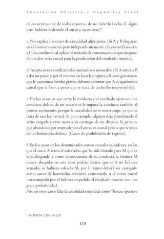 I m p u t a c i ó n        O b j e t i v a   y   D o g m á t i c a   P e n a l



de concentración: de todas maneras, de no haberlo hecho él, algún
otro hubiera ordenado el envió y su muerte)6.

c. No explica los casos de causalidad alternativa. (Si A y B disparan
en el mismo momento pero independientemente y le causan la muerte
a C, la conclusión al aplicar el método de constatación es que ninguno
de los dos sería causal para la producción del resultado muerte).

d. Acepta nexos condicionales anómalos o inusuales: (Si A invita a B
a dar un paseo y por el camino un loco le propina a B unos garrotazos
que le ocasionan heridas graves, debemos afirmar que A es igualmente
causal que el loco, a pesar que se trata de un hecho imprevisible).

e. En los casos en que entre la conducta y el resultado aparezca una
conducta dolosa de un tercero se le imputa la conducta también al
primer accionante, porque la causalidad no se interrumpe, ya que se
trata de una ley natural. Si, por ejemplo, alguien deja abandonada el
arma cargada y otro mata a su enemigo de un disparo, la persona
que abandonó por imprudencia el arma, es causal pese a que se trata
de un homicidio doloso. (Casos de prohibición de regreso).

f. En los casos de los denominados cursos causales salvadores, en los
que el autor A retira el salvavidas que ha sido botado para M que se
está ahogando y como consecuencia de su conducta la víctima M
muere ahogada: en este caso podría decirse que si A no hubiera
actuado, se hubiera salvado M, por lo tanto deberá ser castigado
como autor de homicidio comisivo consumado si el curso causal
interrumpido por él hubiera impedido el resultado muerte con una
gran probabilidad.
Pero en estos casos falta la causalidad entendida como “fuerza operativa




6
    Así BGHSt 2,20 y 30,228.

                                       133
 