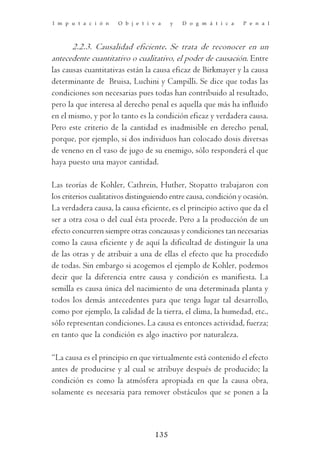 I m p u t a c i ó n   O b j e t i v a    y   D o g m á t i c a   P e n a l



       2.2.3. Causalidad eficiente. Se trata de reconocer en un
antecedente cuantitativo o cualitativo, el poder de causación. Entre
las causas cuantitativas están la causa eficaz de Birkmayer y la causa
determinante de Bruisa, Luchini y Campilli. Se dice que todas las
condiciones son necesarias pues todas han contribuido al resultado,
pero la que interesa al derecho penal es aquella que más ha influido
en el mismo, y por lo tanto es la condición eficaz y verdadera causa.
Pero este criterio de la cantidad es inadmisible en derecho penal,
porque, por ejemplo, si dos individuos han colocado dosis diversas
de veneno en el vaso de jugo de su enemigo, sólo responderá el que
haya puesto una mayor cantidad.

Las teorías de Kohler, Cathrein, Huther, Stopatto trabajaron con
los criterios cualitativos distinguiendo entre causa, condición y ocasión.
La verdadera causa, la causa eficiente, es el principio activo que da el
ser a otra cosa o del cual ésta procede. Pero a la producción de un
efecto concurren siempre otras concausas y condiciones tan necesarias
como la causa eficiente y de aquí la dificultad de distinguir la una
de las otras y de atribuir a una de ellas el efecto que ha procedido
de todas. Sin embargo si acogemos el ejemplo de Kohler, podemos
decir que la diferencia entre causa y condición es manifiesta. La
semilla es causa única del nacimiento de una determinada planta y
todos los demás antecedentes para que tenga lugar tal desarrollo,
como por ejemplo, la calidad de la tierra, el clima, la humedad, etc.,
sólo representan condiciones. La causa es entonces actividad, fuerza;
en tanto que la condición es algo inactivo por naturaleza.

“La causa es el principio en que virtualmente está contenido el efecto
antes de producirse y al cual se atribuye después de producido; la
condición es como la atmósfera apropiada en que la causa obra,
solamente es necesaria para remover obstáculos que se ponen a la



                                   135
 