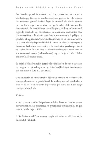 I m p u t a c i ó n   O b j e t i v a    y   D o g m á t i c a   P e n a l



En derecho penal únicamente se tiene como causante aquella
conducta que de acuerdo con la experiencia general de vida, ostenta
una tendencia general hacia el logro de un resultado típico; se trata
de conductas que aumentan la posibilidad del mismo. En
consecuencia, las condiciones que sólo por azar han colaborado al
logro del resultado son consideradas jurídicamente irrelevantes. Hay
que determinar si la acción base lleva o no inherente el peligro de
producir el segundo daño. Se habla entonces de un juicio ex-ante y
de la posibilidad y la probabilidad. El juicio de adecuación no puede
basarse en la absoluta certeza sino en la estadística, y en la experiencia
de la vida. Han de conocerse las circunstancias que el actor conocía
al momento de actuar (delito doloso) o que el sujeto podía o debía
conocer (delitos culposos).

La teoría de la adecuación permite la eliminación de cursos causales
extravagantes. Evita el regressus ad infinitum (Ej. Lesión leve, muerte
por descuido o falta a la ley artrix).

Una causación es jurídicamente relevante cuando ha incrementado
considerablemente la posibilidad de realización del resultado, y
cuando no es absolutamente improbable que dicha conducta traiga
consigo tal resultado.

Críticas

a. Sólo permite resolver los problemas de los llamados cursos causales
extraordinarios. No constituye en general una explicación de lo que
es una conducta prohibida.

b. Se limita a calificar sucesos según criterios estadísticos o de
causalidad habitual.




                                   137
 