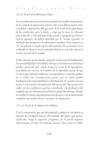 C   l   a    u   d    i   a       L    ó   p    e   z       D    í   a    z



3.2. La Teoría de la Relevancia Típica

Es un escalón más en la teoría de la causalidad. Se considera la precursora
de la teoría de la imputación objetiva. Hace una diferenciación entre
causalidad e imputación. Mezger parte de la teoría de la equivalencia
de las condiciones, pero la limita, y exige que la causa sea relevante
para el derecho y adecuada para el tipo penal. La pregunta por hacerse
sería la siguiente: ¿Se habría impedido por la “acción esperada” el
resultado que desaprueba el ordenamiento jurídico? Si la respuesta es
“sí”, la omisión es causal respecto del resultado. De esta manera no se
confunde la omisión con la antijuridicidad, pues se puede separar la
acción esperada de la exigida.

Se dice entonces que la relación causal por sí sola no puede fundamentar
la responsabilidad por el resultado, sino que es necesario una irrelevancia
jurídico penal del nexo causal. Acepta la teoría de la equivalencia,
pero limita sus excesos en el ámbito de la tipicidad; a pesar de que
reconoce que todas las condiciones son equivalentes, en sentido jurídico
no es viable esta consideración, puesto que no todas pueden
fundamentar la responsabilidad. Lo fundamental, de acuerdo con esta
teoría, es una correcta interpretación del tipo penal. Hay que precisar
cuáles son las condiciones que han contribuido a la producción del
resultado que son relevantes para el derecho penal. Sin embargo, Mezger
no estableció criterios para determinar la relevancia o no de determinada
condición que pudiera llevar a un juicio de imputación.

3.3.- La Teoría de la Imputación Objetiva

Con la constatación que una determinada conducta se encuentra en
relación de causalidad respecto del resultado del injusto que aparece
tipificado, surge la siguiente pregunta: ¿Se le puede imputar
objetivamente al autor el resultado causado, bien como un delito



                                  138
 