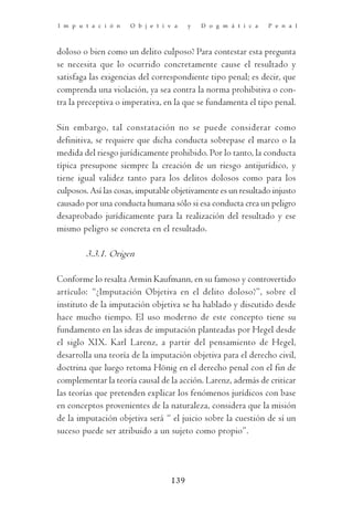 I m p u t a c i ó n   O b j e t i v a   y   D o g m á t i c a   P e n a l



doloso o bien como un delito culposo? Para contestar esta pregunta
se necesita que lo ocurrido concretamente cause el resultado y
satisfaga las exigencias del correspondiente tipo penal; es decir, que
comprenda una violación, ya sea contra la norma prohibitiva o con-
tra la preceptiva o imperativa, en la que se fundamenta el tipo penal.

Sin embargo, tal constatación no se puede considerar como
definitiva, se requiere que dicha conducta sobrepase el marco o la
medida del riesgo jurídicamente prohibido. Por lo tanto, la conducta
típica presupone siempre la creación de un riesgo antijurídico, y
tiene igual validez tanto para los delitos dolosos como para los
culposos. Así las cosas, imputable objetivamente es un resultado injusto
causado por una conducta humana sólo si esa conducta crea un peligro
desaprobado jurídicamente para la realización del resultado y ese
mismo peligro se concreta en el resultado.

        3.3.1. Origen

Conforme lo resalta Armin Kaufmann, en su famoso y controvertido
artículo: “¿Imputación Objetiva en el delito doloso?”, sobre el
instituto de la imputación objetiva se ha hablado y discutido desde
hace mucho tiempo. El uso moderno de este concepto tiene su
fundamento en las ideas de imputación planteadas por Hegel desde
el siglo XIX. Karl Larenz, a partir del pensamiento de Hegel,
desarrolla una teoría de la imputación objetiva para el derecho civil,
doctrina que luego retoma Hönig en el derecho penal con el fin de
complementar la teoría causal de la acción. Larenz, además de criticar
las teorías que pretenden explicar los fenómenos jurídicos con base
en conceptos provenientes de la naturaleza, considera que la misión
de la imputación objetiva será “ el juicio sobre la cuestión de sí un
suceso puede ser atribuido a un sujeto como propio”.




                                  139
 