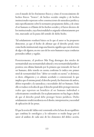 P      r     e      s      e     n        t    a      c     i      ó      n




con el mundo de los fenómenos físicos y cómo el reconocimiento de
hechos físicos “brutos”, de hechos sociales simples y de hechos
institucionales repercute sobre construcciones de naturaleza jurídica y
más específicamente sobre lo normativo propiamente dicho, y de cómo
el ser humano es el límite de los hechos sociales y el factor decisivo de
los institucionales, cuya funcionalidad es asignada voluntariamente por
éste, marcando así la pauta del sentido de dicho hecho.

Tal señalamiento resultará básico en lo que el autor se ha propuesto
demostrar, ya que el hecho de afirmar que el derecho penal, visto
como hecho institucional, tenga una función, significa que está al servicio
de algo o de alguien, en este caso de los seres humanos cuyas conductas
pretenden influir y regular.

Posteriormente, el profesor Mir Puig distingue dos niveles de
normatividad: una normatividad cultural y otra normatividad jurídico-
positiva; esta última limitada por la primera que teniendo de base al
ser humano, debe tenerlo en cuenta conforme lo indica este primer
nivel de normatividad. Este “deber ser tenido en cuenta” es deóntico,
es decir, obligatorio y es además acordado o convencional, lo que
implica que el sistema penal, el derecho penal y las funciones de ambos,
deben responder a la naturaleza y necesidades del ser humano. Todo
ello se traduce en la idea de que el derecho penal debe proteger intereses
reales que reporten un beneficio al ser humano individual o
colectivamente considerado. En su planteamiento no hay lugar a dudas
de que el derecho penal debe proteger bienes jurídicos. Dicho
señalamiento tendrá incidencia en el diseño, interpretación y necesidad
de aplicación de las penas.

El que la teoría del delito esté construida sobre la base de un equilibrio
que combina lo ontológico y lo valorativo es traído luego por el
autor al análisis de cada uno de los elementos del delito: acción,



                                     13
 