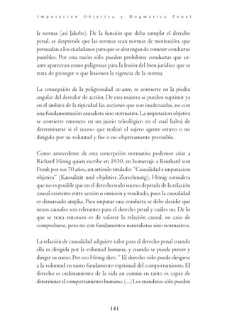 I m p u t a c i ó n   O b j e t i v a   y   D o g m á t i c a   P e n a l



la norma (así Jakobs). De la función que deba cumplir el derecho
penal, se desprende que las normas sean normas de motivación, que
persuadan a los ciudadanos para que se abstengan de cometer conductas
punibles. Por esta razón sólo pueden prohibirse conductas que ex-
ante aparezcan como peligrosas para la lesión del bien jurídico que se
trata de proteger o que lesionen la vigencia de la norma.

La concepción de la peligrosidad ex-ante, se convierte en la piedra
angular del desvalor de acción. De esta manera se pueden suprimir ya
en el ámbito de la tipicidad las acciones que son inadecuadas, no con
una fundamentación causalista sino normativa. La imputacion objetiva
se convierte entonces en un juicio teleológico en el cual habrá de
determinarse si el suceso que realizó el sujeto agente estuvo o no
dirigido por su voluntad y fue o no objetivamente previsible.

Como antecedente de esta concepción normativa podemos citar a
Richard Hönig quien escribe en 1930, en homenaje a Reinhard von
Frank por sus 70 años, un artículo titulado: “Causalidad e imputacion
objetiva” (Kausalität und objektive Zurechnung). Hönig considera
que no es posible que en el derecho todo suceso dependa de la relación
causal existente entre acción u omisión y resultado, pues la causalidad
es demasiado amplia. Para imputar una conducta se debe decidir qué
nexos causales son relevantes para el derecho penal y cuáles no. De lo
que se trata entonces es de valorar la relación causal, en caso de
comprobarse, pero no con fundamentos naturalistas sino normativos.

La relación de causalidad adquiere valor para el derecho penal cuando
ella es dirigida por la voluntad humana, y cuando se puede prever y
dirigir su curso. Por eso Hönig dice: “ El derecho sólo puede dirigirse
a la voluntad en tanto fundamento espiritual del comportamiento. El
derecho es ordenamiento de la vida en común en tanto es capaz de
determinar el comportamiento humano. (...) Los mandatos sólo pueden



                                  141
 