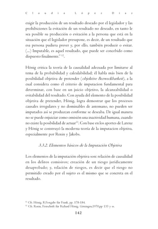 C       l    a    u    d     i   a        L     ó    p    e    z        D     í   a   z



exigir la producción de un resultado deseado por el legislador y las
prohibiciones la evitación de un resultado no deseado, en tanto le
sea posible su producción o evitación a la persona que está en la
situación que el legislador presupone, es decir, de un resultado que
esa persona pudiera prever y, por ello, también producir o evitar.
(...) Imputable, es aquel resultado, que puede ser concebido como
dispuesto finalmente.” 12.

Hönig critica la teoría de la causalidad adecuada por limitarse al
tema de la probabilidad y calculabilidad; él habla más bien de la
posibilidad objetiva de pretender (objektive Bezweckbarkeit), a la
cual considera como el criterio de imputacion fundamental para
determinar, con base en un juicio objetivo, la alcanzabilidad o
evitabilidad del resultado. Con ayuda del elemento de la posibilidad
objetiva de pretender, Hönig, logra demostrar que los procesos
causales irregulares y no dominables de antemano, no pueden ser
imputados así se produzcan conforme se deseaba. De igual manera
no se puede enjuiciar como omisión una inactividad humana, cuando
no existe la posibilidad de actuar13. Con base en los aportes de Larenz
y Hönig se construyó la moderna teoría de la imputacion objetiva,
especialmente por Roxin y Jakobs.

             3.3.2. Elementos básicos de la Imputación Objetiva

Los elementos de la imputación objetiva son: relación de causalidad
en los delitos comisivos; creación de un riesgo jurídicamente
desaprobado; y, relación de riesgos, es decir que el riesgo no
permitido creado por el sujeto es el mismo que se concreta en el
resultado.




12
     Cfr. Hönig, R.Festgabe für Frank, pp. 178-184.
13
     Cfr. Roxin, Festschrift für Richard Hönig, Göttingen,1970,pp 133 y ss.

                                           142
 