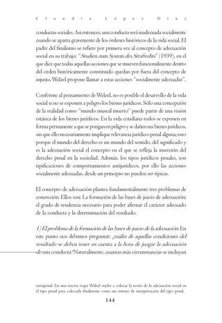 C    l     a    u     d     i    a        L     ó     p    e     z         D     í    a    z



conductas sociales. Así entonces, una conducta será inadecuada socialmente
cuando se aparta gravemente de los órdenes históricos de la vida social. El
padre del finalismo se refiere por primera vez al concepto de adecuación
social en su trabajo: “Studien zum System des Strafrechts” (1939), en el
que dice que todas aquellas acciones que se mueven funcionalmente dentro
del orden históricamente constituido quedan por fuera del concepto de
injusto. Welzel propone llamar a estas acciones “socialmente adecuadas”.

Conforme al pensamiento de Welzel, no es posible el desarrollo de la vida
social si no se exponen a peligro los bienes jurídicos. Sólo una concepción
de la realidad como “mundo museal muerto” puede partir de una visión
estática de los bienes jurídicos. En la vida cotidiana todos se exponen en
forma permanente a que se pongan en peligro y se dañen sus bienes jurídicos,
sin que ello necesariamente implique relevancia jurídico-penal alguna; esto
porque el mundo del derecho es un mundo del sentido, del significado y
es la adecuación social el concepto en el que se refleja la inserción del
derecho penal en la sociedad. Además, los tipos jurídicos penales, son
tipificaciones de comportamientos antijurídicos, por ello las acciones
socialmente adecuadas, desde un principio no pueden ser típicas.

El concepto de adecuación plantea fundamentalmente tres problemas de
concreción. Ellos son: La formación de las bases de juicio de adecuación;
el grado de tendencia necesario para poder afirmar el carácter adecuado
de la conducta y la determinación del resultado.

1) El problema de la formación de las bases de juicio de la adecuación. En
este punto nos debemos preguntar: ¿cuáles de aquellas condiciones del
resultado se deben tener en cuenta a la hora de juzgar la adecuación
de una conducta? Naturalmente, cuantas más circunstancias se incluyan




extrapenal. En una tercera etapa Welzel vuelve a colocar la teoría de la adecuación social en
el tipo penal para colocarla finalmente como un criterio de interpretación del tipo penal.

                                           144
 