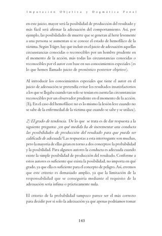 I m p u t a c i ó n    O b j e t i v a   y   D o g m á t i c a    P e n a l



en este juicio, mayor será la posibilidad de producción del resultado y
más fácil será afirmar la adecuación del comportamiento. Así, por
ejemplo, las posibilidades de muerte que se generan al herir levemente
a una persona se aumentan si se conoce el estado de hemofílico de la
víctima. Según Träger, hay que incluir en el juicio de adecuación aquellas
circunstancias conocidas o reconocibles por un hombre prudente en
el momento de la acción, más todas las circunstancias conocidas o
reconocibles por el autor con base en sus conocimientos especiales (es
lo que hemos llamado juicio de pronóstico posterior objetivo).

Al introducir los conocimientos especiales que tiene el autor en el
juicio de adecuación se pretendía evitar los resultados insatisfactorios
a los que se llegaba cuando tan solo se tenían en cuenta las circunstancias
reconocibles por un observador prudente en el momento de la acción.
(Ej. En el caso del hemofílico: no es lo mismo la lesión leve cuando no
se sabe de la enfermedad de la víctima que cuando se sabe y se utiliza).

2) El grado de tendencia. De lo que se trata es de dar respuesta a la
siguiente pregunta: ¿en qué medida ha de incrementar una conducta
las posibilidades de producción del resultado para que pueda ser
calificada de adecuada? Las respuestas a esta interrogante son muchas,
pero la mayoría de ellas giran en torno a dos conceptos: la probabilidad
y la posibilidad. Para algunos autores la conducta es adecuada cuando
existe la simple posibilidad de producción del resultado. Conforme a
estos autores es suficiente que exista la posibilidad, no importa en qué
grado, ya que ella es suficiente para el concepto de peligro. Así, creemos
que este criterio es demasiado amplio, ya que la limitación de la
responsabilidad que se conseguiría mediante el requisito de la
adecuación sería ínfima o prácticamente nula.

El criterio de la probabilidad tampoco parece ser el más correcto
para decidir por sí solo la adecuación ya que apenas podríamos tomar



                                   145
 