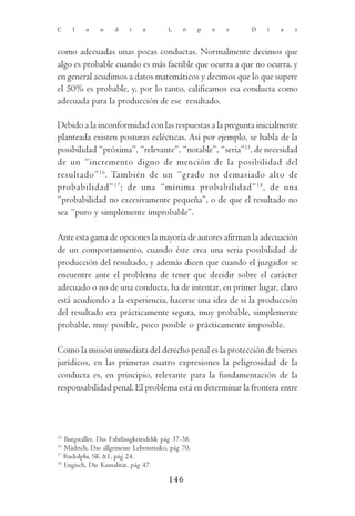 C    l    a     u    d     i    a        L     ó     p   e   z   D   í   a   z



como adecuadas unas pocas conductas. Normalmente decimos que
algo es probable cuando es más factible que ocurra a que no ocurra, y
en general acudimos a datos matemáticos y decimos que lo que supere
el 50% es probable, y, por lo tanto, calificamos esa conducta como
adecuada para la producción de ese resultado.

Debido a la inconformidad con las respuestas a la pregunta inicialmente
planteada existen posturas eclécticas. Así por ejemplo, se habla de la
posibilidad “próxima”, “relevante”, “notable”, “seria”15, de necesidad
de un “incremento digno de mención de la posibilidad del
resultado” 16. También de un “grado no demasiado alto de
probabilidad” 17 ; de una “mínima probabilidad” 18 , de una
“probabilidad no excesivamente pequeña”, o de que el resultado no
sea “puro y simplemente improbable”.

Ante esta gama de opciones la mayoría de autores afirman la adecuación
de un comportamiento, cuando éste crea una seria posibilidad de
producción del resultado, y además dicen que cuando el juzgador se
encuentre ante el problema de tener que decidir sobre el carácter
adecuado o no de una conducta, ha de intentar, en primer lugar, claro
está acudiendo a la experiencia, hacerse una idea de si la producción
del resultado era prácticamente segura, muy probable, simplemente
probable, muy posible, poco posible o prácticamente imposible.

Como la misión inmediata del derecho penal es la protección de bienes
jurídicos, en las primeras cuatro expresiones la peligrosidad de la
conducta es, en principio, relevante para la fundamentación de la
responsabilidad penal. El problema está en determinar la frontera entre




15
   Burgstaller, Das Fahrläsigkeitsdelik pág 37-38.
16
   Mädrich, Das allgemeine Lebensrisiko, pág 70.
17
   Rudolphi, SK &1, pág 24.
18
   Engisch, Die Kausalität, pág 47.

                                         146
 