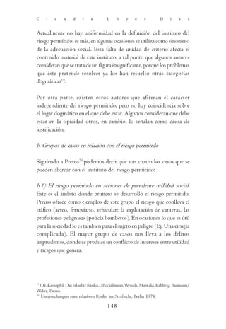 C    l    a     u    d     i    a        L     ó    p     e    z        D     í    a    z



Actualmente no hay uniformidad en la definición del instituto del
riesgo permitido; es más, en algunas ocasiones se utiliza como sinónimo
de la adecuación social. Esta falta de unidad de criterio afecta el
contenido material de este instituto, a tal punto que algunos autores
consideran que se trata de un figura insignificante, porque los problemas
que éste pretende resolver ya los han resuelto otras categorías
dogmáticas19.

Por otra parte, existen otros autores que afirman el carácter
independiente del riesgo permitido, pero no hay coincidencia sobre
el lugar dogmático en el que debe estar. Algunos consideran que debe
estar en la tipicidad otros, en cambio, lo señalan como causa de
justificación.

b. Grupos de casos en relación con el riesgo permitido

Siguiendo a Preuss20 podemos decir que son cuatro los casos que se
pueden abarcar con el instituto del riesgo permitido:

b.1) El riesgo permitido en acciones de prevalente utilidad social.
Este es el ámbito donde primero se desarrolló el riesgo permitido.
Preuss ofrece como ejemplos de este grupo el riesgo que conlleva el
tráfico (aéreo, ferroviario, vehicular; la explotación de canteras, las
profesiones peligrosas (policía bomberos). En ocasiones lo que es útil
para la sociedad lo es también para el sujeto en peligro (Ej. Una cirugía
complicada). El mayor grupo de casos nos lleva a los delitos
imprudentes, donde se produce un conflicto de intereses entre utilidad
y riesgos que genera.




19
   Cfr. Kienapfel, Das erlaubte Risiko...; Bockelmann, Wessels, Maiwald, Rehberg, Baumann/
Weber, Preuss.
20
   Untersuchungen zum erlaubten Risiko im Strafrecht, Berlin 1974.

                                         148
 