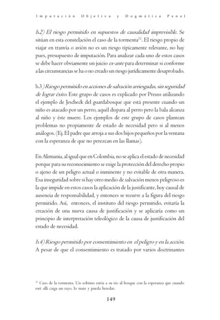 I m p u t a c i ó n       O b j e t i v a      y    D o g m á t i c a        P e n a l



b.2) El riesgo permitido en supuestos de causalidad imprevisible. Se
sitúan en esta constelación el caso de la tormenta21. El riesgo propio de
viajar en tranvía o avión no es un riesgo típicamente relevante, no hay
pues, presupuesto de imputación. Para analizar cada uno de estos casos
se debe hacer obviamente un juicio ex-ante para determinar si conforme
a las circunstancias se ha o no creado un riesgo jurídicamente desaprobado.

b.3) Riesgo permitido en acciones de salvación arriesgadas, sin seguridad
de lograr éxito. Este grupo de casos es explicado por Preuss utilizando
el ejemplo de Jescheck del guardabosque que está presente cuando un
niño es atacado por un perro, aquél dispara al perro pero la bala alcanza
al niño y éste muere. Los ejemplos de este grupo de casos plantean
problemas no propiamente de estado de necesidad pero si al menos
análogos. (Ej. El padre que arroja a sus dos hijos pequeños por la ventana
con la esperanza de que no perezcan en las llamas).

En Alemania, al igual que en Colombia, no se aplica el estado de necesidad
porque para su reconocimiento se exige la protección del derecho propio
o ajeno de un peligro actual o inminente y no evitable de otra manera.
Esa inseguridad sobre si hay otro medio de salvación menos peligroso es
la que impide en estos casos la aplicación de la justificante, hoy causal de
ausencia de responsabilidad, y entonces se recurre a la figura del riesgo
permitido. Así, entonces, el instituto del riesgo permitido, evitaría la
creación de una nueva causa de justificación y se aplicaría como un
principio de interpretación teleológico de la causa de justificación del
estado de necesidad.

b.4) Riesgo permitido por consentimiento en el peligro y en la acción.
A pesar de que el consentimiento es tratado por varios doctrinantes




21
   Caso de la tormenta. Un sobrino envía a su tío al bosque con la esperanza que cuando
esté allí caiga un rayo, lo mate y pueda heredar.

                                         149
 