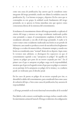 C    l   a    u    d    i   a       L    ó    p    e    z       D    í    a    z



como una causa de justificación, hay autores que lo consideran como
integrante del riesgo permitido, siendo este último la verdadera causa de
justificación, Ej. : Las lesiones en juegos y deportes. En los casos que se
contemplan en este grupo, la utilidad social, fundamento del riesgo
permitido, no se aprecia en forma inmediata sino que aparece como
consecuencia directa de la existencia del consentimiento.

Si incluimos el consentimiento dentro del riesgo permitido, se aplicaría el
criterio del riesgo y entonces un riesgo socialmente inadecuado podría
estar permitido o, mejor, el consentimiento ampliaría el ámbito de lo
socialmente adecuado y con ello el del riesgo permitido. A nadie se le
ocurre tomar como socialmente inadecuada una lesión en un partido de
baloncesto, aun cuando se produzca a través de una infracción al reglamento
del juego o se realice de manera dolosa, obviamente siempre y cuando esta
lesión sea considerada como “normal” dentro de ese deporte. Aquí, como
lo veremos más adelante, se distinguen los supuestos en que el
consentimiento equivale a una “autopuesta en peligro” de aquellos de
“puesta en peligro por parte de un tercero aceptada por éste”. En el
primer caso el que se autopone en peligro carga con la responsabilidad,
mientras que el que en el segundo evento el que puso en peligro se convierte
en un partícipe de la autopuesta en peligro de la víctima y su conducta
puede ser irrelevante para el derecho penal.

En los casos de puesta en peligro de un tercero aceptada por éste, es
discutible la validez del consentimiento, para considerarlo bien como causa
de exclusión del tipo, o bien como causa de justificación, hoy ausencia de
responsabilidad.

c. El riesgo permitido en la teoría funcional estructuralista de la sociedad

Para Jakobs, todo contacto social implica un riesgo, incluso cuando todos
los intervinientes actúan de buena fe. El riesgo es inherente a la configuración



                                     150
 