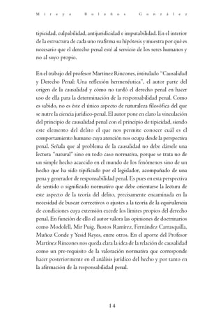 M   i   r   e   y   a   B   o   l   a   ñ    o   s   G   o   n   z   á   l   e   z




tipicidad, culpabilidad, antijuridicidad e imputabilidad. En el interior
de la estructura de cada uno reafirma su hipótesis y muestra por qué es
necesario que el derecho penal esté al servicio de los seres humanos y
no al suyo propio.

En el trabajo del profesor Martínez Rincones, intitulado “Causalidad
y Derecho Penal: Una reflexión hermenéutica”, el autor parte del
origen de la causalidad y cómo no tardó el derecho penal en hacer
uso de ella para la determinación de la responsabilidad penal. Como
es sabido, no es éste el único aspecto de naturaleza filosófica del que
se nutre la ciencia jurídico-penal. El autor pone en claro la vinculación
del principio de causalidad penal con el principio de tipicidad, siendo
este elemento del delito el que nos permite conocer cuál es el
comportamiento humano cuya atención nos ocupa desde la perspectiva
penal. Señala que al problema de la causalidad no debe dársele una
lectura “natural” sino en todo caso normativa, porque se trata no de
un simple hecho acaecido en el mundo de los fenómenos sino de un
hecho que ha sido tipificado por el legislador, acompañado de una
pena y generador de responsabilidad penal. Es pues en esta perspectiva
de sentido o significado normativo que debe orientarse la lectura de
este aspecto de la teoría del delito, precisamente encaminada en la
necesidad de buscar correctivos o ajustes a la teoría de la equivalencia
de condiciones cuya extensión excede los límites propios del derecho
penal. En función de ello el autor valora las opiniones de doctrinarios
como Modolell, Mir Puig, Bustos Ramírez, Fernández Carrasquilla,
Muñoz Conde y Yesid Reyes, entre otros. En el aporte del Profesor
Martínez Rincones nos queda clara la idea de la relación de causalidad
como un pre-requisito de la valoración normativa que corresponde
hacer posteriormente en el análisis jurídico del hecho y por tanto en
la afirmación de la responsabilidad penal.




                                        14
 