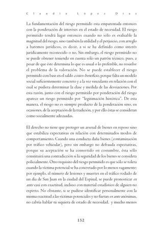 C   l   a    u   d    i   a       L    ó   p    e   z       D    í   a    z



La fundamentación del riesgo permitido esta emparentada entonces
con la ponderación de intereses en el estado de necesidad. El riesgo
permitido tendrá lugar entonces cuando no sólo es evaluable la
magnitud del riesgo, sino también la utilidad y el perjuicio, con arreglo
a baremos jurídicos, es decir, a si se ha definido como interés
jurídicamente reconocido o no. Sin embargo, el riesgo permitido no
se puede obtener teniendo en cuenta sólo un patrón técnico, pues, a
pesar de que éste determina lo que es usual o lo preferible, no resuelve
el problema de la valoración. No se puede establecer el riesgo
permitido con base en el saldo costes-beneficio, porque falta un modelo
social suficientemente concreto y a la vez vinculante en relación con el
cual se pudiera determinar la clase y medida de las desviaciones. Por
esta razón, junto con el riesgo permitido por ponderación del riesgo
aparece un riesgo permitido por “legitimación histórica”. De esta
manera, el riesgo no es siempre producto de la ponderación sino, en
ocasiones, de la aceptación de la tradición, y por ello éstas se consideran
como socialmente adecuadas.

El derecho no tiene que proteger un arsenal de bienes en reposo sino
que estabiliza expectativas en relación con determinados modos de
comportamiento. Cuando una conducta daña bienes (contaminación
por tráfico vehicular), pero sin embargo no defrauda expectativas,
porque su aceptación se ha convertido en costumbre, ésta sólo
constituirá una contradicción si la seguridad de los bienes se considera
policialmente. Otro requisito del riesgo permitido es que sólo se tolera
cuando la víctima potencial se ha concretado por lo menos vagamente;
por ejemplo, el número de lesiones y muertes en el tráfico rodado de
un día de San Juan en la ciudad del Espinal, se puede pronosticar ex
ante casi con exactitud, incluso con material estadístico de alguien no
experto. No obstante, si se pudiese identificar personalmente con la
misma exactitud a las víctimas potenciales y no fueran ex ante anónimas,
no cabría hablar ni siquiera de estado de necesidad, y mucho menos



                                  152
 