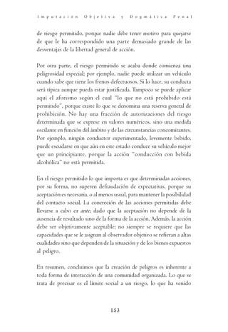 I m p u t a c i ó n   O b j e t i v a   y   D o g m á t i c a   P e n a l



de riesgo permitido, porque nadie debe tener motivo para quejarse
de que le ha correspondido una parte demasiado grande de las
desventajas de la libertad general de acción.

Por otra parte, el riesgo permitido se acaba donde comienza una
peligrosidad especial; por ejemplo, nadie puede utilizar un vehículo
cuando sabe que tiene los frenos defectuosos. Si lo hace, su conducta
será típica aunque pueda estar justificada. Tampoco se puede aplicar
aquí el aforismo según el cual “lo que no está prohibido está
permitido”, porque existe lo que se denomina una reserva general de
prohibición. No hay una fracción de autorizaciones del riesgo
determinada que se exprese en valores numéricos, sino una medida
oscilante en función del ámbito y de las circunstancias concomitantes.
Por ejemplo, ningún conductor experimentado, levemente bebido,
puede escudarse en que aún en este estado conduce su vehículo mejor
que un principiante, porque la acción “conducción con bebida
alcohólica” no está permitida.

En el riesgo permitido lo que importa es que determinadas acciones,
por su forma, no superen defraudación de expectativas, porque su
aceptación es necesaria, o al menos usual, para mantener la posibilidad
del contacto social. La concreción de las acciones permitidas debe
llevarse a cabo ex ante, dado que la aceptación no depende de la
ausencia de resultado sino de la forma de la acción. Además, la acción
debe ser objetivamente aceptable; no siempre se requiere que las
capacidades que se le asignan al observador objetivo se refieran a altas
cualidades sino que dependen de la situación y de los bienes expuestos
al peligro.

En resumen, concluimos que la creación de peligros es inherente a
toda forma de interacción de una comunidad organizada. Lo que se
trata de precisar es el límite social a un riesgo, lo que ha venido



                                  153
 