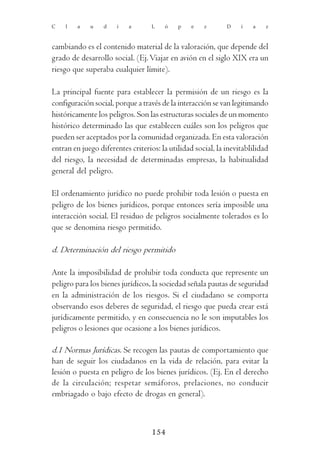 C   l    a   u    d   i    a       L   ó    p   e    z       D    í   a    z



cambiando es el contenido material de la valoración, que depende del
grado de desarrollo social. (Ej. Viajar en avión en el siglo XIX era un
riesgo que superaba cualquier límite).

La principal fuente para establecer la permisión de un riesgo es la
configuración social, porque a través de la interacción se van legitimando
históricamente los peligros. Son las estructuras sociales de un momento
histórico determinado las que establecen cuáles son los peligros que
pueden ser aceptados por la comunidad organizada. En esta valoración
entran en juego diferentes criterios: la utilidad social, la inevitablilidad
del riesgo, la necesidad de determinadas empresas, la habitualidad
general del peligro.

El ordenamiento jurídico no puede prohibir toda lesión o puesta en
peligro de los bienes jurídicos, porque entonces sería imposible una
interacción social. El residuo de peligros socialmente tolerados es lo
que se denomina riesgo permitido.

d. Determinación del riesgo permitido

Ante la imposibilidad de prohibir toda conducta que represente un
peligro para los bienes jurídicos, la sociedad señala pautas de seguridad
en la administración de los riesgos. Si el ciudadano se comporta
observando esos deberes de seguridad, el riesgo que pueda crear está
jurídicamente permitido, y en consecuencia no le son imputables los
peligros o lesiones que ocasione a los bienes jurídicos.

d.1 Normas Jurídicas. Se recogen las pautas de comportamiento que
han de seguir los ciudadanos en la vida de relación, para evitar la
lesión o puesta en peligro de los bienes jurídicos. (Ej. En el derecho
de la circulación; respetar semáforos, prelaciones, no conducir
embriagado o bajo efecto de drogas en general).



                                   154
 