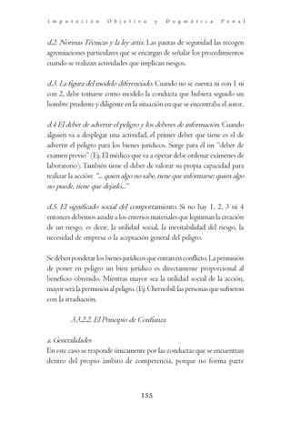 I m p u t a c i ó n     O b j e t i v a    y   D o g m á t i c a     P e n a l



d.2. Normas Técnicas y la ley artix. Las pautas de seguridad las recogen
agremiaciones particulares que se encargan de señalar los procedimientos
cuando se realizan actividades que implican riesgos.

d.3. La figura del modelo diferenciado. Cuando no se cuenta ni con 1 ni
con 2, debe tomarse como modelo la conducta que hubiera seguido un
hombre prudente y diligente en la situación en que se encontraba el autor.

d.4 El deber de advertir el peligro y los deberes de información. Cuando
alguien va a desplegar una actividad, el primer deber que tiene es el de
advertir el peligro para los bienes jurídicos. Surge para él un “deber de
examen previo” (Ej. El médico que va a operar debe ordenar exámenes de
laboratorio). También tiene el deber de valorar su propia capacidad para
realizar la acción: “... quien algo no sabe, tiene que informarse; quien algo
no puede, tiene que dejarlo...”

d.5. El significado social del comportamiento. Si no hay 1, 2, 3 ni 4
entonces debemos acudir a los criterios materiales que legitiman la creación
de un riesgo, es decir, la utilidad social, la inevitabilidad del riesgo, la
necesidad de empresa o la aceptación general del peligro.

Se deben ponderar los bienes jurídicos que entran en conflicto. La permisión
de poner en peligro un bien jurídico es directamente proporcional al
beneficio obtenido. Mientras mayor sea la utilidad social de la acción,
mayor será la permisión al peligro. (Ej. Chernobil: las personas que sufrieron
con la irradiación.

         3.3.2.2. El Principio de Confianza

a. Generalidades
En este caso se responde únicamente por las conductas que se encuentran
dentro del propio ámbito de competencia, porque no forma parte



                                     155
 