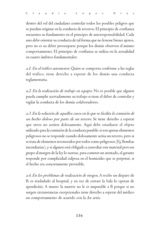 C   l   a    u   d    i   a       L    ó   p    e   z       D    í   a    z



dentro del rol del ciudadano controlar todos los posibles peligros que
se puedan originar en la conducta de terceros. El principio de confianza
encuentra su fundamento en el principio de autoresponsabilidad. Cada
uno debe orientar su conducta de tal forma que no lesione bienes ajenos,
pero no es su deber preocuparse porque los demás observen el mismo
comportamiento. El principio de confianza se utiliza en la actualidad
en cuatro ámbitos fundamentales:

a.1. En el tráfico automotor. Quien se comporta conforme a las reglas
del tráfico, tiene derecho a esperar de los demás una conducta
reglamentaria.

a.2. En la realización de trabajo en equipo. No es posible que alguien
pueda cumplir acertadamente su trabajo si tiene el deber de controlar y
vigilar la conducta de los demás colaboradores.

a.3. En la solución de aquellos casos en la que se facilita la comisión de
un hecho doloso por parte de un tercero. Se tiene derecho a esperar
que otros no actúen dolosamente. Aquí debe estudiarse el objeto
utilizado para la comisión de la conducta punible: si son apenas elementos
peligrosos no se responde cuando dolosamente actúa un tercero, pero si
se trata de elementos reconocidos por todos como peligrosos (Ej. Bombas
incendiarias), y si alguien está obligado a custodiar este material pero un
grupo al margen de la ley lo sustrae, para cometer un atentado, el garante
responde por complicidad culposa en el homicidio que se perpetué, si
el hecho era concretamente previsible.

a.4. En los problemas de realización de riesgos. A recibe un disparo de
B; es trasladado al hospital, y en vez de extraer la bala lo operan de
apendicitis; A muere: la muerte no le es imputable a B porque si no
surgen circunstancias excepcionales tiene derecho a esperar del médico
un comportamiento de acuerdo con la lex artix.



                                  156
 