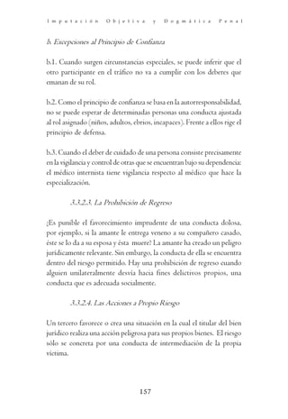 I m p u t a c i ó n    O b j e t i v a   y   D o g m á t i c a    P e n a l



b. Excepciones al Principio de Confianza

b.1. Cuando surgen circunstancias especiales, se puede inferir que el
otro participante en el tráfico no va a cumplir con los deberes que
emanan de su rol.

b.2. Como el principio de confianza se basa en la autorresponsabilidad,
no se puede esperar de determinadas personas una conducta ajustada
al rol asignado (niños, adultos, ebrios, incapaces). Frente a ellos rige el
principio de defensa.

b.3. Cuando el deber de cuidado de una persona consiste precisamente
en la vigilancia y control de otras que se encuentran bajo su dependencia:
el médico internista tiene vigilancia respecto al médico que hace la
especialización.

         3.3.2.3. La Prohibición de Regreso

¿Es punible el favorecimiento imprudente de una conducta dolosa,
por ejemplo, si la amante le entrega veneno a su compañero casado,
éste se lo da a su esposa y ésta muere? La amante ha creado un peligro
jurídicamente relevante. Sin embargo, la conducta de ella se encuentra
dentro del riesgo permitido. Hay una prohibición de regreso cuando
alguien unilateralmente desvía hacia fines delictivos propios, una
conducta que es adecuada socialmente.

         3.3.2.4. Las Acciones a Propio Riesgo

Un tercero favorece o crea una situación en la cual el titular del bien
jurídico realiza una acción peligrosa para sus propios bienes. El riesgo
sólo se concreta por una conducta de intermediación de la propia
víctima.



                                   157
 