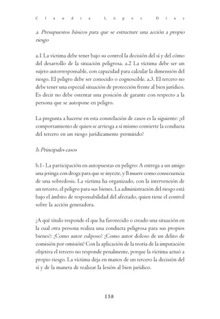 C   l   a   u    d     i   a     L    ó   p    e   z       D   í   a    z



a. Presupuestos básicos para que se estructure una acción a propio
riesgo

a.1 La víctima debe tener bajo su control la decisión del sí y del cómo
del desarrollo de la situación peligrosa. a.2 La víctima debe ser un
sujeto autorresponsable, con capacidad para calcular la dimensión del
riesgo. El peligro debe ser conocido o cognoscible. a.3. El tercero no
debe tener una especial situación de protección frente al bien jurídico.
Es decir no debe ostentar una posición de garante con respecto a la
persona que se autopone en peligro.

La pregunta a hacerse en esta constelación de casos es la siguiente: ¿el
comportamiento de quien se arriesga a sí mismo convierte la conducta
del tercero en un riesgo jurídicamente permitido?

b. Principales casos

b.1- La participación en autopuestas en peligro: A entrega a un amigo
una jeringa con droga para que se inyecte, y B muere como consecuencia
de una sobredosis. La víctima ha organizado, con la intervención de
un tercero, el peligro para sus bienes. La administración del riesgo está
bajo el ámbito de responsabilidad del afectado, quien tiene el control
sobre la acción generadora.

¿A qué título responde el que ha favorecido o creado una situación en
la cual otra persona realiza una conducta peligrosa para sus propios
bienes?: ¿Como autor culposo? ¿Como autor doloso de un delito de
comisión por omisión? Con la aplicación de la teoría de la imputación
objetiva el tercero no responde penalmente, porque la víctima actuó a
propio riesgo. La víctima deja en manos de un tercero la decisión del
sí y de la manera de realizar la lesión al bien jurídico.



                                 158
 