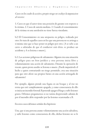 I m p u t a c i ó n    O b j e t i v a   y   D o g m á t i c a    P e n a l



Casos en los cuales la acción a propio riesgo no excluye la imputacion
al tercero:

1. Casos en que el autor tiene una posición de garante con respecto a
la víctima. 2. Casos de autoría mediata. 3. Cuando el consentimiento
de la víctima en una autolesión no tiene fuerza vinculante.

b.2 El Consentimiento en una utopuesta en peligro, realizada por
otro: Se trata de aquellos casos en los que una persona no se arriesga a
sí misma sino que se hace poner en peligro por otro. (A se sube a un
carro a sabiendas de que el conductor está ebrio, se produce un
accidente y A se lesiona o muere).

b.3. Las acciones peligrosas de salvamento: Alguien crea una situación
de peligro para un bien jurídico y otra persona inicia libre y
voluntariamente una acción de salvamento. Durante la operación de
rescate, quien presta auxilio se lesiona o muere. ¿Puede imputársele el
hecho a quien contrariando un riesgo permitido, crea una situación
para que otro afecte sus propios bienes en una acción arriesgada de
salvamento?

Por ejemplo, alguien prende una fogata en un bosque y al irse no
revisa que esté completamente apagada, y como consecuencia de ello
se inicia un incendio forestal. B pretende apagar el fuego y sufre lesiones
graves. Debemos preguntarnos si ese turista desprevenido además de
por el incendio debe responder por las lesiones ocasionadas a B.

En estos casos debemos señalar dos hipótesis:

Una, que si una persona asume voluntariamente una acción salvadora,
y sufre lesiones como consecuencia de ello, dichas lesiones no se le




                                   159
 