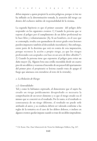 C       l   a    u     d    i    a       L     ó    p    e    z        D     í   a     z



deben imputar a quien propició la acción peligrosa, porque si éste no
ha influido en la determinación tomada, la asunción del riesgo cae
dentro del exclusivo ámbito de responsabilidad de la víctima.

La segunda hipótesis es que el primer causante del peligro debe
responder en los siguientes eventos: 1) Cuando la persona que se
expone al peligro por el cumplimiento de un deber profesional no
lo hace libre y voluntariamente (Ej. Si un bombero, en el caso que
se contempla, resulta con quemaduras de tercer grado estas lesiones
pueden imputarse también al descuidado incendiario). Sin embargo,
existe parte de la doctrina que está en contra de esta imputación,
porque reconoce la acción a propio riesgo, ya que los riesgos
profesionales son aceptados con base en un acto de libre albedrío22;
2) Cuando la persona tiene que exponerse al peligro para evitar un
daño mayor (Ej. Alguien bota una cerilla encendida desde un cuarto
piso de un edificio y ocasiona el incendio de un parasol del apartamento
del primer piso; el propietario se lesiona cuando trata de apagar el
fuego que amenaza con extenderse al resto de la vivienda).

c. La Relación de Riesgo

c.1. Generalidades
Tal y como lo habíamos expresado, al demostrarse que el sujeto ha
creado un riesgo jurídicamente desaprobado es necesaria la
comprobación de un tercer elemento y es que el riesgo creado sea el
mismo que se concretó en el resultado. Por lo tanto, si el resultado es
consecuencia de un riesgo diferente, el resultado no puede serle
atribuido al autor, y su conducta deberá ser valorada conforme a las
reglas de la tentativa en el caso de los delitos dolosos, o incluso en
algunos eventos quedar impune cuando se trate de un delito imprudente.




22
     Cfr. Roxin, Clus. Zum Schutzzweck der Norm bei fahrlässigen Delikten, Pag. 247.

                                          160
 