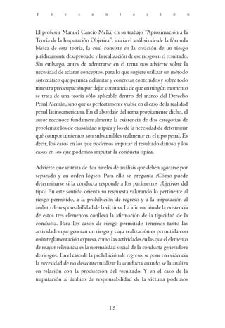P      r     e      s      e     n        t   a      c     i      ó     n




El profesor Manuel Cancio Meliá, en su trabajo “Aproximación a la
Teoría de la Imputación Objetiva”, inicia el análisis desde la fórmula
básica de esta teoría, la cual consiste en la creación de un riesgo
jurídicamente desaprobado y la realización de ese riesgo en el resultado.
Sin embargo, antes de adentrarse en el tema nos advierte sobre la
necesidad de aclarar conceptos, para lo que sugiere utilizar un método
sistemático que permita delimitar y concretar contenidos y sobre todo
muestra preocupación por dejar constancia de que en ningún momento
se trata de una teoría sólo aplicable dentro del marco del Derecho
Penal Alemán, sino que es perfectamente viable en el caso de la realidad
penal latinoamericana. En el abordaje del tema propiamente dicho, el
autor reconoce fundamentalmente la existencia de dos categorías de
problemas: los de causalidad atípica y los de la necesidad de determinar
qué comportamientos son subsumibles realmente en el tipo penal. Es
decir, los casos en los que podemos imputar el resultado dañoso y los
casos en los que podemos imputar la conducta típica.

Advierte que se trata de dos niveles de análisis que deben agotarse por
separado y en orden lógico. Para ello se pregunta ¿Cómo puede
determinarse si la conducta responde a los parámetros objetivos del
tipo? En este sentido orienta su respuesta valorando lo pertinente al
riesgo permitido, a la prohibición de regreso y a la imputación al
ámbito de responsabilidad de la víctima. La afirmación de la existencia
de estos tres elementos conlleva la afirmación de la tipicidad de la
conducta. Para los casos de riesgo permitido tenemos tanto las
actividades que generan un riesgo y cuya realización es permitida con
o sin reglamentación expresa, como las actividades en las que el elemento
de mayor relevancia es la normalidad social de la conducta generadora
de riesgos. En el caso de la prohibición de regreso, se pone en evidencia
la necesidad de no descontextualizar la conducta cuando se la analiza
en relación con la producción del resultado. Y en el caso de la
imputación al ámbito de responsabilidad de la víctima podemos



                                     15
 