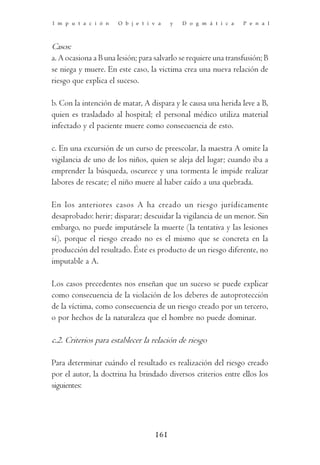 I m p u t a c i ó n   O b j e t i v a    y   D o g m á t i c a   P e n a l



Casos:
a. A ocasiona a B una lesión; para salvarlo se requiere una transfusión; B
se niega y muere. En este caso, la victima crea una nueva relación de
riesgo que explica el suceso.

b. Con la intención de matar, A dispara y le causa una herida leve a B,
quien es trasladado al hospital; el personal médico utiliza material
infectado y el paciente muere como consecuencia de esto.

c. En una excursión de un curso de preescolar, la maestra A omite la
vigilancia de uno de los niños, quien se aleja del lugar; cuando iba a
emprender la búsqueda, oscurece y una tormenta le impide realizar
labores de rescate; el niño muere al haber caído a una quebrada.

En los anteriores casos A ha creado un riesgo jurídicamente
desaprobado: herir; disparar; descuidar la vigilancia de un menor. Sin
embargo, no puede imputársele la muerte (la tentativa y las lesiones
sí), porque el riesgo creado no es el mismo que se concreta en la
producción del resultado. Éste es producto de un riesgo diferente, no
imputable a A.

Los casos precedentes nos enseñan que un suceso se puede explicar
como consecuencia de la violación de los deberes de autoprotección
de la víctima, como consecuencia de un riesgo creado por un tercero,
o por hechos de la naturaleza que el hombre no puede dominar.

c.2. Criterios para establecer la relación de riesgo

Para determinar cuándo el resultado es realización del riesgo creado
por el autor, la doctrina ha brindado diversos criterios entre ellos los
siguientes:




                                   161
 