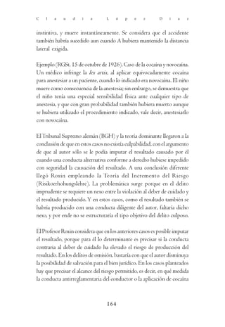 C   l   a    u   d    i   a       L   ó    p   e    z      D    í   a    z



instintiva, y muere instantáneamente. Se considera que el accidente
también habría sucedido aun cuando A hubiera mantenido la distancia
lateral exigida.

Ejemplo (RGSt. 15 de octubre de 1926). Caso de la cocaína y novocaína.
Un médico infringe la lex artix, al aplicar equivocadamente cocaína
para anestesiar a un paciente, cuando lo indicado era novocaína. El niño
muere como consecuencia de la anestesia; sin embargo, se demuestra que
el niño tenía una especial sensibilidad física ante cualquier tipo de
anestesia, y que con gran probabilidad también hubiera muerto aunque
se hubiera utilizado el procedimiento indicado, vale decir, anestesiarlo
con novocaína.

El Tribunal Supremo alemán (BGH) y la teoría dominante llegaron a la
conclusión de que en estos casos no existía culpabilidad, con el argumento
de que al autor sólo se le podía imputar el resultado causado por él
cuando una conducta alternativa conforme a derecho hubiese impedido
con seguridad la causación del resultado. A una conclusión diferente
llegó Roxin empleando la Teoría del Incremento del Riesgo
(Risikoerhohungslehre). La problemática surge porque en el delito
imprudente se requiere un nexo entre la violación al deber de cuidado y
el resultado producido. Y en estos casos, como el resultado también se
habría producido con una conducta diligente del autor, faltaría dicho
nexo, y por ende no se estructuraría el tipo objetivo del delito culposo.

El Profesor Roxin considera que en los anteriores casos es posible imputar
el resultado, porque para él lo determinante es precisar si la conducta
contraria al deber de cuidado ha elevado el riesgo de producción del
resultado. En los delitos de omisión, bastaría con que el autor disminuya
la posibilidad de salvación para el bien jurídico. En los casos planteados
hay que precisar el alcance del riesgo permitido, es decir, en qué medida
la conducta antirreglamentaria del conductor o la aplicación de cocaína



                                  164
 