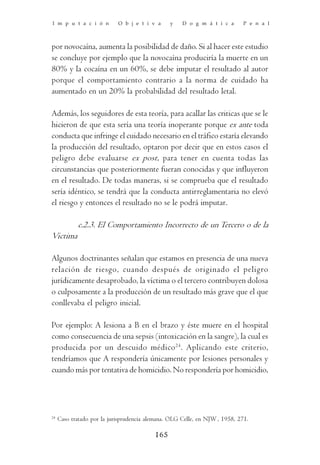 I m p u t a c i ó n         O b j e t i v a     y    D o g m á t i c a       P e n a l



por novocaína, aumenta la posibilidad de daño. Si al hacer este estudio
se concluye por ejemplo que la novocaína produciría la muerte en un
80% y la cocaína en un 60%, se debe imputar el resultado al autor
porque el comportamiento contrario a la norma de cuidado ha
aumentado en un 20% la probabilidad del resultado letal.

Además, los seguidores de esta teoría, para acallar las criticas que se le
hicieron de que esta sería una teoría inoperante porque ex ante toda
conducta que infringe el cuidado necesario en el tráfico estaría elevando
la producción del resultado, optaron por decir que en estos casos el
peligro debe evaluarse ex post, para tener en cuenta todas las
circunstancias que posteriormente fueran conocidas y que influyeron
en el resultado. De todas maneras, si se comprueba que el resultado
sería idéntico, se tendrá que la conducta antirreglamentaria no elevó
el riesgo y entonces el resultado no se le podrá imputar.

            c.2.3. El Comportamiento Incorrecto de un Tercero o de la
Victima

Algunos doctrinantes señalan que estamos en presencia de una nueva
relación de riesgo, cuando después de originado el peligro
jurídicamente desaprobado, la víctima o el tercero contribuyen dolosa
o culposamente a la producción de un resultado más grave que el que
conllevaba el peligro inicial.

Por ejemplo: A lesiona a B en el brazo y éste muere en el hospital
como consecuencia de una sepsis (intoxicación en la sangre), la cual es
producida por un descuido médico 24. Aplicando este criterio,
tendríamos que A respondería únicamente por lesiones personales y
cuando más por tentativa de homicidio. No respondería por homicidio,




24
     Caso tratado por la jurisprudencia alemana. OLG Celle, en NJW , 1958, 271.

                                          165
 