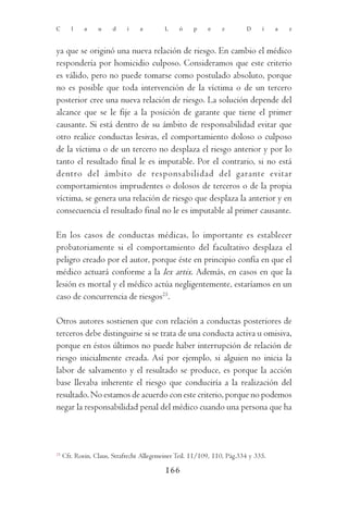 C       l    a    u    d     i    a        L    ó     p    e    z        D     í    a   z



ya que se originó una nueva relación de riesgo. En cambio el médico
respondería por homicidio culposo. Consideramos que este criterio
es válido, pero no puede tomarse como postulado absoluto, porque
no es posible que toda intervención de la víctima o de un tercero
posterior cree una nueva relación de riesgo. La solución depende del
alcance que se le fije a la posición de garante que tiene el primer
causante. Si está dentro de su ámbito de responsabilidad evitar que
otro realice conductas lesivas, el comportamiento doloso o culposo
de la víctima o de un tercero no desplaza el riesgo anterior y por lo
tanto el resultado final le es imputable. Por el contrario, si no está
dentro del ámbito de responsabilidad del garante evitar
comportamientos imprudentes o dolosos de terceros o de la propia
víctima, se genera una relación de riesgo que desplaza la anterior y en
consecuencia el resultado final no le es imputable al primer causante.

En los casos de conductas médicas, lo importante es establecer
probatoriamente si el comportamiento del facultativo desplaza el
peligro creado por el autor, porque éste en principio confía en que el
médico actuará conforme a la lex artix. Además, en casos en que la
lesión es mortal y el médico actúa negligentemente, estaríamos en un
caso de concurrencia de riesgos25.

Otros autores sostienen que con relación a conductas posteriores de
terceros debe distinguirse si se trata de una conducta activa u omisiva,
porque en éstos últimos no puede haber interrupción de relación de
riesgo inicialmente creada. Así por ejemplo, si alguien no inicia la
labor de salvamento y el resultado se produce, es porque la acción
base llevaba inherente el riesgo que conduciría a la realización del
resultado. No estamos de acuerdo con este criterio, porque no podemos
negar la responsabilidad penal del médico cuando una persona que ha



25
     Cfr. Roxin, Claus, Strafrecht Allegemeiner Teil. 11/109, 110, Pág.334 y 335.

                                           166
 