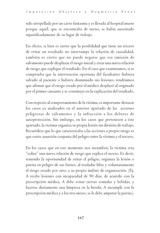 I m p u t a c i ó n   O b j e t i v a   y   D o g m á t i c a   P e n a l



sido atropellada por un carro fantasma y es llevada al hospital muere
porque aquél, que se encontraba de turno, se había ausentado
injustificadamente de su lugar de trabajo.

En efecto, si bien es cierto que la posibilidad que tiene un tercero
de evitar un resultado no interrumpe la relación de causalidad,
también es cierto que no puede negarse que esa omisión de
salvamento puede desplazar el riesgo inicial y crear una nueva relación
de riesgo que explique el resultado. En el caso que examinamos, si se
comprueba que la intervención oportuna del facultativo hubiera
salvado al paciente o hubiera disminuido sus lesiones, tendríamos
que afirmar que el riesgo creado por el médico desplazó al originado
por el primer causante y se constituye en la explicación del resultado.

Con respecto al comportamiento de la víctima, es importante destacar
los casos ya analizados en el anterior apartado de las acciones
peligrosas de salvamento y la infracción a los deberes de
autoprotección. Sin embargo, en los casos que pertenecen a éste
apartado, la víctima organiza su propia lesión sin división de trabajo.
Recuérdese que lo que caracterizaba a las acciones a propio riesgo es
que existe asunción conjunta del peligro entre la víctima y el tercero.

En los casos que en este momento nos incumben, la víctima crea
“solita” una nueva relación de riesgo que explica el suceso. Es decir,
teniendo la oportunidad de evitar el peligro, organiza la lesión o
puesta en peligro de sus bienes, al trasladar libre y voluntariamente
el riesgo creado por otro, a su propio ámbito de organización. (Ej.
A recibe lesiones con incapacidad de 90 días, de acuerdo con la
prescripción médica, A debe evitar ciertas comidas y bebidas, y
hacerse diariamente una limpieza en la herida; A incumple con la
prescripción médica y a los tres meses, se le debe amputar la pierna).




                                  167
 
