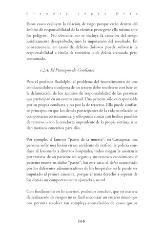 C   l   a   u   d    i   a      L   ó   p    e   z      D    í   a   z



Estos casos excluyen la relación de riego porque están dentro del
ámbito de responsabilidad de la víctima: protegerse ella misma ante
los peligros. No obstante, no se excluye la creación del riesgo
jurídicamente desaprobado, sino la imputación del resultado. En
consecuencia, en casos de delitos dolosos puede subsistir la
responsabilidad a título de tentativa o de delito atenuado pero
consumado.

        c.2.4. El Principio de Confianza

Para el profesor Rudolphi, el problema del favorecimiento de una
conducta dolosa o culposa de un tercero debe resolverse con base en
la delimitación de los ámbitos de responsabilidad de las personas
que participan en un evento causal. Una persona sólo es responsable
por su propia conducta y no por la de terceros. Ella puede confiar,
en principio, en que los demás participantes de la vida en relación se
comportarán correctamente, y sólo puede contar con hechos punibles
de terceros o con la conducta imprudente de la propia víctima, si se
dan motivos concretos para ello.

Por ejemplo, el famoso “paseo de la muerte”, en Cartagena: una
persona sufre una lesión en un accidente de tráfico, la policía con-
duce al lesionado a diversos hospitales, todos niegan la asistencia
por tratarse de un paciente sin seguro y sin recursos económicos; el
paciente muere en dicho “paseo”. En este caso, el daño ocasionado
por los diferentes administradores de los hospitales no le puede ser
imputado al primer causante, porque él tenía derecho a esperar de
los demás un comportamiento ajustado a su rol.

Con fundamento en lo anterior, podemos concluir, que en materia
de realización de riesgos no es fácil encontrar un criterio único que
nos permita resolver tan compleja constelación de casos que se



                                168
 