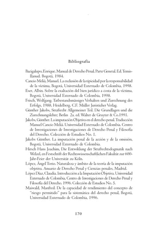 C   l   a   u    d   i   a       L    ó   p    e   z       D   í   a    z




                             Bibliografía

Bacigalupo, Enrique. Manual de Derecho Penal. Parte General. Ed. Temis-
   Ilanud. Bogotá, 1984.
Cancio Meliá, Manuel. La exclusión de la tipicidad por la responsabilidad
   de la víctima, Bogotá, Universidad Externado de Colombia, 1998.
Eser, Albin. Sobre la exaltación del bien jurídico a costa de la víctima,
   Bogotá, Universidad Externado de Colombia, 1998.
Frisch, Wolfgang. Tatbestandsmässiges Verhalten und Zurechnung des
   Erfolgs, 1988, Heidelberg, C.F. Müller Juristicher Verlag.
Günther Jakobs, Strafrecht Allgemeiner Teil. Die Grundlagen und die
   Zurechnungslehre; Berlin 2a. ed. Walter de Gruyter & Co.1991.
Jakobs, Günther. La imputación Objetiva en el derecho penal. Traducción
   Manuel Cancio Meliá. Universidad Externado de Colombia. Centro
   de Investigaciones de Investigaciones de Derecho Penal y Filosofía
   del Derecho. Colección de Estudios No. 1.
Jakobs Günther. La imputación penal de la acción y de la omisión,
   Bogotá, Universidad Externado de Colombia.
Hirsch Hans Joachim, Die Entwiklung der Strafrechtsdogmatik nach
   Welzel, en Festschrift der Rechtswissenschaftlichen Fakultät zur 600-
   Jahr-Feier der Universität zu Köln.
López, Ángel Torio. Naturaleza y ámbito de la teoría de la imputación
   objetiva. Anuario de Derecho Penal y Ciencias penales, Madrid.
López Díaz, Claudia. Introducción a la Imputación Objetiva. Universidad
   Externado de Colombia, Centro de Investigaciones de Derecho Penal y
   Filosofía del Derecho. 1996. Colección de Estudios No. 5.
Maiwald, Manfred. De la capacidad de rendimiento del concepto de
   “riesgo permitido” para la sistemática del derecho penal, Bogotá,
   Universidad Externado de Colombia, 1996.


                                 170
 
