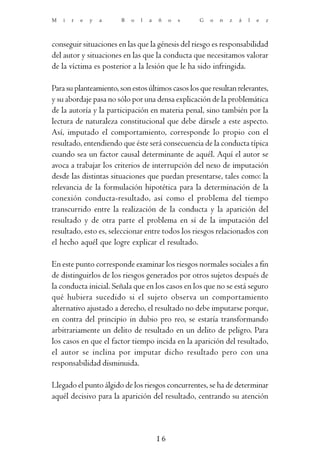 M   i   r   e   y   a   B   o   l   a   ñ    o   s   G   o   n   z   á   l   e   z



conseguir situaciones en las que la génesis del riesgo es responsabilidad
del autor y situaciones en las que la conducta que necesitamos valorar
de la víctima es posterior a la lesión que le ha sido infringida.

Para su planteamiento, son estos últimos casos los que resultan relevantes,
y su abordaje pasa no sólo por una densa explicación de la problemática
de la autoría y la participación en materia penal, sino también por la
lectura de naturaleza constitucional que debe dársele a este aspecto.
Así, imputado el comportamiento, corresponde lo propio con el
resultado, entendiendo que éste será consecuencia de la conducta típica
cuando sea un factor causal determinante de aquél. Aquí el autor se
avoca a trabajar los criterios de interrupción del nexo de imputación
desde las distintas situaciones que puedan presentarse, tales como: la
relevancia de la formulación hipotética para la determinación de la
conexión conducta-resultado, así como el problema del tiempo
transcurrido entre la realización de la conducta y la aparición del
resultado y de otra parte el problema en sí de la imputación del
resultado, esto es, seleccionar entre todos los riesgos relacionados con
el hecho aquél que logre explicar el resultado.

En este punto corresponde examinar los riesgos normales sociales a fin
de distinguirlos de los riesgos generados por otros sujetos después de
la conducta inicial. Señala que en los casos en los que no se está seguro
qué hubiera sucedido si el sujeto observa un comportamiento
alternativo ajustado a derecho, el resultado no debe imputarse porque,
en contra del principio in dubio pro reo, se estaría transformando
arbitrariamente un delito de resultado en un delito de peligro. Para
los casos en que el factor tiempo incida en la aparición del resultado,
el autor se inclina por imputar dicho resultado pero con una
responsabilidad disminuida.

Llegado el punto álgido de los riesgos concurrentes, se ha de determinar
aquél decisivo para la aparición del resultado, centrando su atención



                                        16
 