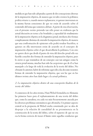 Y   e   s   i   d     R   e   y   e   s      A   l   v   a   r   a   d   o




medida en que han sido adoptadas a partir de dos concepciones diversas
de la imputación objetiva, de manera que en tales eventos la polémica
podría evitarse o, cuando menos replantearse, si quienes intervienen en
la misma fueran conscientes de que no están de acuerdo sobre el
contenido del tema que someten a debate. A partir de esta observación,
con el presente escrito pretendo tan sólo poner en evidencia que la
actual discusión en torno a las bondades y capacidad de rendimiento
de la imputación objetiva en la dogmática penal, involucra dos formas
completamente distintas de entender la imputación objetiva, de manera
que una confrontación de opiniones sólo podrá resultar fructífera, si
quienes en ella intervienen están de acuerdo en el concepto de
imputación objetiva sobre el que desarrollarán la polémica. Con esto
no quiero decir que desde el punto de vista del derecho penal sólo sea
factible concebir dos formas de entender la imputación objetiva, pues
lo cierto es que tratándose de un concepto casi tan antiguo como la
ciencia penal misma, muchas han sido las acepciones que de él se han
manejado a lo largo de toda la evolución de la teoría del delito. No
obstante lo anterior, habré de referirme aquí sólo a las dos más recientes
formas de entender la imputación objetiva, que son las que en los
últimos treinta años han dado lugar a la actual polémica.

2. La imputación objetiva dentro de una concepción finalista de la
teoría del delito

A comienzos de los años treinta, Hans Welzel formulaba en Alemania
las primeras bases para el replanteamiento de una teoría del delito
que, como la causalista, era cada vez más frecuentemente atacada por
los diversos problemas sistemáticos que afrontaba. Un primer aspecto
central en la propuesta de Welzel estaba constituido por su idea de
despojar a la relación de causalidad de su preeminencia en la
construcción de la teoría del delito, sobre el supuesto de que no era
esa la forma correcta de trazar el límite entre aquellas conductas que



                                   174
 