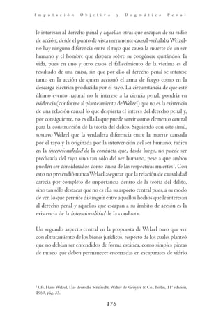 I m p u t a c i ó n       O b j e t i v a      y    D o g m á t i c a        P e n a l




le interesan al derecho penal y aquellas otras que escapan de su radio
de acción; desde el punto de vista meramente causal -señalaba Welzel-
no hay ninguna diferencia entre el rayo que causa la muerte de un ser
humano y el hombre que dispara sobre su congénere quitándole la
vida, pues en uno y otro casos el fallecimiento de la víctima es el
resultado de una causa, sin que por ello el derecho penal se interese
tanto en la acción de quien accionó el arma de fuego como en la
descarga eléctrica producida por el rayo. La circunstancia de que este
último evento natural no le interese a la ciencia penal, pondría en
evidencia (conforme al planteamiento de Welzel) que no es la existencia
de una relación causal lo que despierta el interés del derecho penal y,
por consiguiente, no es ella la que puede servir como elemento central
para la construcción de la teoría del delito. Siguiendo con este símil,
sostuvo Welzel que la verdadera diferencia entre la muerte causada
por el rayo y la originada por la intervención del ser humano, radica
en la intencionalidad de la conducta que, desde luego, no puede ser
predicada del rayo sino tan sólo del ser humano, pese a que ambos
pueden ser considerados como causa de las respectivas muertes1. Con
esto no pretendió nunca Welzel asegurar que la relación de causalidad
carecía por completo de importancia dentro de la teoría del delito,
sino tan sólo destacar que no es ella su aspecto central pues, a su modo
de ver, lo que permite distinguir entre aquellos hechos que le interesan
al derecho penal y aquellos que escapan a su ámbito de acción es la
existencia de la intencionalidad de la conducta.

Un segundo aspecto central en la propuesta de Welzel tuvo que ver
con el tratamiento de los bienes jurídicos, respecto de los cuales planteó
que no debían ser entendidos de forma estática, como simples piezas
de museo que deben permanecer encerradas en escaparates de vidrio




1
 Cfr. Hans Welzel, Das deutsche Strafrecht, Walter de Gruyter & Co., Berlin, 11ª edición,
1969, pág. 33.

                                         175
 