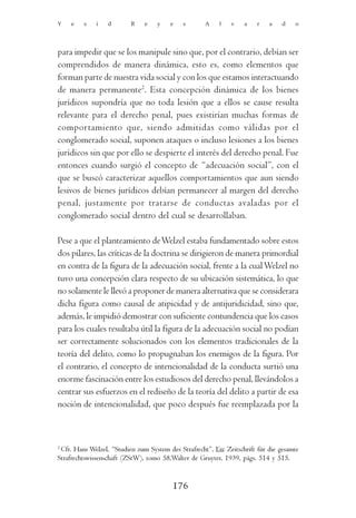 Y    e   s    i   d       R    e    y    e   s       A     l   v    a   r    a   d    o




para impedir que se los manipule sino que, por el contrario, debían ser
comprendidos de manera dinámica, esto es, como elementos que
forman parte de nuestra vida social y con los que estamos interactuando
de manera permanente2. Esta concepción dinámica de los bienes
jurídicos supondría que no toda lesión que a ellos se cause resulta
relevante para el derecho penal, pues existirían muchas formas de
comportamiento que, siendo admitidas como válidas por el
conglomerado social, suponen ataques o incluso lesiones a los bienes
jurídicos sin que por ello se despierte el interés del derecho penal. Fue
entonces cuando surgió el concepto de “adecuación social”, con el
que se buscó caracterizar aquellos comportamientos que aun siendo
lesivos de bienes jurídicos debían permanecer al margen del derecho
penal, justamente por tratarse de conductas avaladas por el
conglomerado social dentro del cual se desarrollaban.

Pese a que el planteamiento de Welzel estaba fundamentado sobre estos
dos pilares, las críticas de la doctrina se dirigieron de manera primordial
en contra de la figura de la adecuación social, frente a la cual Welzel no
tuvo una concepción clara respecto de su ubicación sistemática, lo que
no solamente le llevó a proponer de manera alternativa que se considerara
dicha figura como causal de atipicidad y de antijuridicidad, sino que,
además, le impidió demostrar con suficiente contundencia que los casos
para los cuales resultaba útil la figura de la adecuación social no podían
ser correctamente solucionados con los elementos tradicionales de la
teoría del delito, como lo propugnaban los enemigos de la figura. Por
el contrario, el concepto de intencionalidad de la conducta surtió una
enorme fascinación entre los estudiosos del derecho penal, llevándolos a
centrar sus esfuerzos en el rediseño de la teoría del delito a partir de esa
noción de intencionalidad, que poco después fue reemplazada por la



2
  Cfr. Hans Welzel, “Studien zum System des Strafrecht”, En: Zeitschrift für die gesamte
Strafrechtswissenschaft (ZStW), tomo 58,Walter de Gruyter, 1939, págs. 514 y 515.


                                          176
 