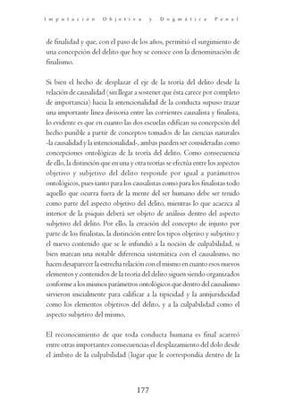 I m p u t a c i ó n   O b j e t i v a     y   D o g m á t i c a    P e n a l




de finalidad y que, con el paso de los años, permitió el surgimiento de
una concepción del delito que hoy se conoce con la denominación de
finalismo.

Si bien el hecho de desplazar el eje de la teoría del delito desde la
relación de causalidad (sin llegar a sostener que ésta carece por completo
de importancia) hacia la intencionalidad de la conducta supuso trazar
una importante línea divisoria entre las corrientes causalista y finalista,
lo evidente es que en cuanto las dos escuelas edifican su concepción del
hecho punible a partir de conceptos tomados de las ciencias naturales
-la causalidad y la intencionalidad-, ambas pueden ser consideradas como
concepciones ontológicas de la teoría del delito. Como consecuencia
de ello, la distinción que en una y otra teorías se efectúa entre los aspectos
objetivo y subjetivo del delito responde por igual a parámetros
ontológicos, pues tanto para los causalistas como para los finalistas todo
aquello que ocurra fuera de la mente del ser humano debe ser tenido
como parte del aspecto objetivo del delito, mientras lo que acaezca al
interior de la psiquis deberá ser objeto de análisis dentro del aspecto
subjetivo del delito. Por ello, la creación del concepto de injusto por
parte de los finalistas, la distinción entre los tipos objetivo y subjetivo y
el nuevo contenido que se le infundió a la noción de culpabilidad, si
bien marcan una notable diferencia sistemática con el causalismo, no
hacen desaparecer la estrecha relación con el mismo en cuanto esos nuevos
elementos y contenidos de la teoría del delito siguen siendo organizados
conforme a los mismos parámetros ontológicos que dentro del causalismo
sirvieron inicialmente para calificar a la tipicidad y la antijuridicidad
como los elementos objetivos del delito, y a la culpabilidad como el
aspecto subjetivo del mismo.

El reconocimiento de que toda conducta humana es final acarreó
entre otras importantes consecuencias el desplazamiento del dolo desde
el ámbito de la culpabilidad (lugar que le correspondía dentro de la



                                    177
 
