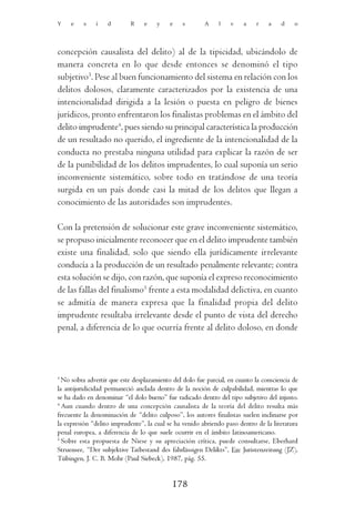 Y    e    s   i    d        R    e    y    e    s       A     l   v    a    r    a    d    o




concepción causalista del delito) al de la tipicidad, ubicándolo de
manera concreta en lo que desde entonces se denominó el tipo
subjetivo3. Pese al buen funcionamiento del sistema en relación con los
delitos dolosos, claramente caracterizados por la existencia de una
intencionalidad dirigida a la lesión o puesta en peligro de bienes
jurídicos, pronto enfrentaron los finalistas problemas en el ámbito del
delito imprudente4, pues siendo su principal característica la producción
de un resultado no querido, el ingrediente de la intencionalidad de la
conducta no prestaba ninguna utilidad para explicar la razón de ser
de la punibilidad de los delitos imprudentes, lo cual suponía un serio
inconveniente sistemático, sobre todo en tratándose de una teoría
surgida en un país donde casi la mitad de los delitos que llegan a
conocimiento de las autoridades son imprudentes.

Con la pretensión de solucionar este grave inconveniente sistemático,
se propuso inicialmente reconocer que en el delito imprudente también
existe una finalidad, solo que siendo ella jurídicamente irrelevante
conducía a la producción de un resultado penalmente relevante; contra
esta solución se dijo, con razón, que suponía el expreso reconocimiento
de las fallas del finalismo5 frente a esta modalidad delictiva, en cuanto
se admitía de manera expresa que la finalidad propia del delito
imprudente resultaba irrelevante desde el punto de vista del derecho
penal, a diferencia de lo que ocurría frente al delito doloso, en donde




3
  No sobra advertir que este desplazamiento del dolo fue parcial, en cuanto la consciencia de
la antijuridicidad permaneció anclada dentro de la noción de culpabilidad, mientras lo que
se ha dado en denominar “el dolo bueno” fue radicado dentro del tipo subjetivo del injusto.
4
  Aun cuando dentro de una concepción causalista de la teoría del delito resulta más
frecuente la denominación de “delito culposo”, los autores finalistas suelen inclinarse por
la expresión “delito imprudente”, la cual se ha venido abriendo paso dentro de la literatura
penal europea, a diferencia de lo que suele ocurrir en el ámbito latinoamericano.
5
  Sobre esta propuesta de Niese y su apreciación crítica, puede consultarse, Eberhard
Struensee, “Der subjektive Tatbestand des fahrlässigen Delikts”, En: Juristenzeitung (JZ),
Tübingen, J. C. B. Mohr (Paul Siebeck), 1987, pág. 55.


                                            178
 
