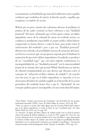 I m p u t a c i ó n        O b j e t i v a       y    D o g m á t i c a         P e n a l




era justamente esa finalidad la que marcaba la diferencia entre aquellas
conductas que resultaban de interés al derecho penal, y aquellas que
escapaban a su ámbito de acción.

Welzel, por su parte, intentó dos soluciones diversas al problema, la
primera de las cuales consistió en hacer referencia a una “finalidad
potencial” del autor, afirmando que si bien quien comete un delito
imprudente carece de la voluntad de causar un resultado nocivo, su
conducta es penalmente reprochable en cuanto podía y debía haberse
comportado en forma diversa a como lo hizo, para poder evitar la
sobrevención del resultado6; pese a que esa “finalidad potencial”
debería estar referida a la posibilidad concreta de actuación del autor,
era forzoso reconocer que esta propuesta suponía para el finalismo la
aceptación de que en los delitos imprudentes el resultado es producto
de esa “causalidad ciega”7 que con tanto empeño combatieron. La
incompatibilidad de esa “finalidad potencial” con la intencionalidad
propia de su sistema, hizo que pronto Welzel abandonara ese intento
de solución reemplazándolo por uno diverso que descansa sobre el
concepto de “infracción al deber objetivo de cuidado”8; de acuerdo
con esta tesis, lo que en el delito imprudente se reprocha es la no
observancia del deber de cuidado exigible en el desarrollo de la acción
generadora del resultado lesivo. Pese a que la “objetividad” de este
concepto pudiera parecer incompatible con una teoría final del injusto



6
  Hans Welzel, “Studien zum System des Strafrechts”, En: Zeitschrift für die gesamte
Strafrechstwissenschaft (ZStW), tomo 58, Berlin, Walter de Gruyter, 1939, pág. 559.
7
  Sobre este aspecto no puede caber duda alguna, pues fue el propio Welzel quien admitió
que en los delitos imprudentes se estaba en frente de una “causalidad ciega”; cfr. Hans
Welzel, ZStW 58 (1939), ed. Cit., pág. 559.
8
  La mención a la figura del deber objetivo de cuidado puede verse ya desde la primera
edición del manual de Welzel, publicado en el año de 1947 (página 83). Entre los más
recientes defensores de la concepción finalista de la teoría del delito se sigue manteniendo
la violación al deber objetivo de cuidado como forma de explicar la punibilidad del delito
imprudente; en este sentido puede confrontarse, por ejemplo, Georg Küpper, “Grenzen der
normativierenden Strafrechtsdogmatik, Berlin, Duncker & Humblot, 1990, pág. 115.

                                           179
 