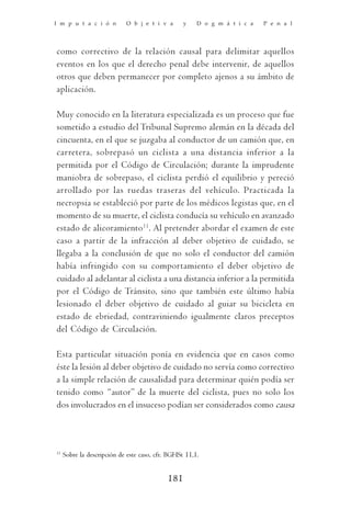 I m p u t a c i ó n         O b j e t i v a       y    D o g m á t i c a   P e n a l




como correctivo de la relación causal para delimitar aquellos
eventos en los que el derecho penal debe intervenir, de aquellos
otros que deben permanecer por completo ajenos a su ámbito de
aplicación.

Muy conocido en la literatura especializada es un proceso que fue
sometido a estudio del Tribunal Supremo alemán en la década del
cincuenta, en el que se juzgaba al conductor de un camión que, en
carretera, sobrepasó un ciclista a una distancia inferior a la
permitida por el Código de Circulación; durante la imprudente
maniobra de sobrepaso, el ciclista perdió el equilibrio y pereció
arrollado por las ruedas traseras del vehículo. Practicada la
necropsia se estableció por parte de los médicos legistas que, en el
momento de su muerte, el ciclista conducía su vehículo en avanzado
estado de alicoramiento 11. Al pretender abordar el examen de este
caso a partir de la infracción al deber objetivo de cuidado, se
llegaba a la conclusión de que no solo el conductor del camión
había infringido con su comportamiento el deber objetivo de
cuidado al adelantar al ciclista a una distancia inferior a la permitida
por el Código de Tránsito, sino que también este último había
lesionado el deber objetivo de cuidado al guiar su bicicleta en
estado de ebriedad, contraviniendo igualmente claros preceptos
del Código de Circulación.

Esta particular situación ponía en evidencia que en casos como
éste la lesión al deber objetivo de cuidado no servía como correctivo
a la simple relación de causalidad para determinar quién podía ser
tenido como “autor” de la muerte del ciclista, pues no solo los
dos involucrados en el insuceso podían ser considerados como causa



11
     Sobre la descripción de este caso, cfr. BGHSt 11,1.


                                            181
 