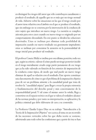 P      r     e      s      e     n        t   a      c      i     ó      n




en distinguir los riesgos del autor que sólo contribuyen causalmente a
producir el resultado, de aquello que no es más que un riesgo normal
de vida. Advierte sobre las situaciones en las que el riesgo creado por
el autor tiene relación con el ámbito en el que se produce el resultado,
que sin embargo no se concreta por la intervención de la conducta de
otro sujeto que introduce un nuevo riesgo. La cuestión se complica
aún más para estos casos cuando ese nuevo riesgo es originado por un
comportamiento descuidado. En este punto se dividen las soluciones
doctrinales. Unas se inclinan por eliminar toda posibilidad de
imputación cuando ese nuevo resultado sea gravemente imprudente;
otras se inclinan por concentrar la atención en la potencialidad de
riesgo inicial para producir tal resultado.

El profesor Cancio Meliá se inclina por esta última posición, toda vez
que, según su criterio, valorar el cómo puede un riesgo posterior incidir
en el riesgo inicialmente creado exige partir justamente de ese riesgo
que ya ha sido valorado en función de los criterios de imputación de
la conducta como típica, de modo que mal puede un nuevo riesgo
eliminar de aquél su relación con el resultado. Este aporte constituye
una clara muestra de cómo es que el problema de la imputación objetiva
pasa de ser un problema atinente a la causalidad penal que trata de
resolver la “causalidad atípica” para llegar a tocar la propia existencia
y fundamentación del derecho penal y más concretamente de la
responsabilidad penal. Y tal como el mismo autor lo señala, llega a
convertirse en el espacio teórico en el que se valora el verdadero alcance
de las normas penales y por tanto su interpretación, su aplicación y la
política criminal que debe elaborarse de cara a su contenido.

La Profesora Claudia López Díaz en su trabajo “Introducción a la
Teoría de la Imputación Objetiva” nos acerca al tema en un recorrido
de las nociones verticales sobre las que dicha teoría se sostiene,
advirtiendo ante todo sobre las confusiones que a partir de ésta se han



                                     17
 