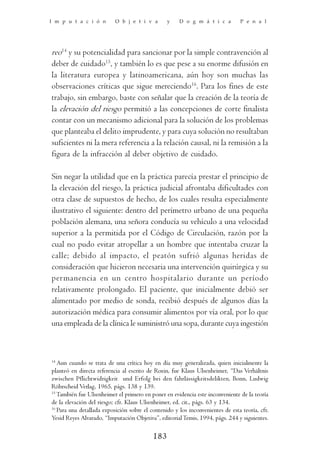 I m p u t a c i ó n        O b j e t i v a       y    D o g m á t i c a         P e n a l




reo14 y su potencialidad para sancionar por la simple contravención al
deber de cuidado15, y también lo es que pese a su enorme difusión en
la literatura europea y latinoamericana, aún hoy son muchas las
observaciones críticas que sigue mereciendo16. Para los fines de este
trabajo, sin embargo, baste con señalar que la creación de la teoría de
la elevación del riesgo permitió a las concepciones de corte finalista
contar con un mecanismo adicional para la solución de los problemas
que planteaba el delito imprudente, y para cuya solución no resultaban
suficientes ni la mera referencia a la relación causal, ni la remisión a la
figura de la infracción al deber objetivo de cuidado.

Sin negar la utilidad que en la práctica parecía prestar el principio de
la elevación del riesgo, la práctica judicial afrontaba dificultades con
otra clase de supuestos de hecho, de los cuales resulta especialmente
ilustrativo el siguiente: dentro del perímetro urbano de una pequeña
población alemana, una señora conducía su vehículo a una velocidad
superior a la permitida por el Código de Circulación, razón por la
cual no pudo evitar atropellar a un hombre que intentaba cruzar la
calle; debido al impacto, el peatón sufrió algunas heridas de
consideración que hicieron necesaria una intervención quirúrgica y su
permanencia en un centro hospitalario durante un período
relativamente prolongado. El paciente, que inicialmente debió ser
alimentado por medio de sonda, recibió después de algunos días la
autorización médica para consumir alimentos por vía oral, por lo que
una empleada de la clínica le suministró una sopa, durante cuya ingestión



14
   Aun cuando se trata de una crítica hoy en día muy generalizada, quien inicialmente la
planteó en directa referencia al escrito de Roxin, fue Klaus Ulsenheimer, “Das Verhältnis
zwischen Pflichtwidrigkeit und Erfolg bei den fahrlässigkeitsdelikten, Bonn, Ludwig
Röhrscheid Verlag, 1965, págs. 138 y 139.
15
   También fue Ulsenheimer el primero en poner en evidencia este inconveniente de la teoría
de la elevación del riesgo; cfr. Klaus Ulsenheimer, ed. cit., págs. 63 y 134.
16
   Para una detallada exposición sobre el contenido y los inconvenientes de esta teoría, cfr.
Yesid Reyes Alvarado, “Imputación Objetiva”, editorial Temis, 1994, págs. 244 y siguientes.

                                           183
 