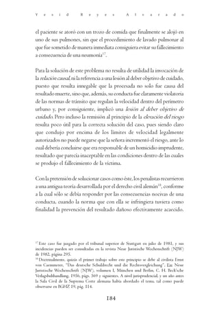 Y    e   s    i    d       R    e    y    e    s       A     l   v    a    r   a    d    o




el paciente se atoró con un trozo de comida que finalmente se alojó en
uno de sus pulmones, sin que el procedimiento de lavado pulmonar al
que fue sometido de manera inmediata consiguiera evitar su fallecimiento
a consecuencia de una neumonía17.

Para la solución de este problema no resulta de utilidad la invocación de
la relación causal, ni la referencia a una lesión al deber objetivo de cuidado,
puesto que resulta innegable que la procesada no solo fue causa del
resultado muerte, sino que, además, su conducta fue claramente violatoria
de las normas de tránsito que regulan la velocidad dentro del perímetro
urbano y, por consiguiente, implicó una lesión al deber objetivo de
cuidado. Pero incluso la remisión al principio de la elevación del riesgo
resulta poco útil para la correcta solución del caso, pues siendo claro
que condujo por encima de los límites de velocidad legalmente
autorizados no puede negarse que la señora incrementó el riesgo, ante lo
cual debería concluirse que era responsable de un homicidio imprudente,
resultado que parecía inaceptable en las condiciones dentro de las cuales
se produjo el fallecimiento de la víctima.

Con la pretensión de solucionar casos como éste, los penalistas recurrieron
a una antigua teoría desarrollada por el derecho civil alemán18, conforme
a la cual sólo se debía responder por las consecuencias nocivas de una
conducta, cuando la norma que con ella se infringiera tuviera como
finalidad la prevención del resultado dañoso efectivamente acaecido.




17
   Este caso fue juzgado por el tribunal superior de Stuttgart en julio de 1981, y sus
incidencias pueden ser consultadas en la revista Neue Juristische Wochenschrift (NJW)
de 1982, página 295.
18
   Doctrinalmente, quizás el primer trabajo sobre este principio se debe al civilista Ernst
von Caemmerer, “Das deutsche Schuldrecht und die Rechtsvergleichung”, En: Neue
Juristische Wochenschrift (NJW), volumen I, München und Berlin, C. H. Beck’sche
Verlagsbuhhandlung, 1956, págs. 569 y siguientes. A nivel jurisprudencial, y un año antes
la Sala Civil de la Suprema Corte alemana había abordado el tema, tal como puede
observarse en BGHZ 19, pág. 114.

                                           184
 
