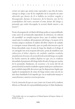 Y    e   s   i    d       R    e    y   e    s       A    l   v    a   r    a    d   o




evento: un sujeto que asistía como espectador a una obra de teatro,
entregó su abrigo a uno de los empleados de la recepción sin antes
advertirle que dentro de él se hallaba un revólver cargado y
desasegurado; durante el transcurso de la función, uno de los
acomodadores del teatro encontró el arma dentro del abrigo y,
pensando que estaba descargada, la accionó dando muerte a un
tercero23.

Frente a la pregunta de si el dueño del abrigo podía ser responsabilizado
como autor de un homicidio imprudente, la referencia a la relación
de causalidad no arrojaba mayores luces, ante el evidente vínculo
causal entre la conducta del propietario del abrigo y la muerte de la
víctima; tampoco mediante el análisis del deber objetivo de cuidado
se conseguía avanzar demasiado, pues no podía desconocerse que la
forma descuidada como el arma de fuego fue dejada en el abrigo al
ser entregado éste en la recepción del teatro, ponía de manifiesto una
infracción al deber objetivo de cuidado; también resultaba
insatisfactorio el recurso a la teoría de la elevación del riesgo, en cuando
los hechos materia de análisis dejaban ver que con su conducta
descuidada el propietario del abrigo había elevado el riesgo por encima
de lo permitido; finalmente, de recurrirse a la teoría del fin de
protección de la norma los resultados seguían siendo poco satisfactorios,
pues resultaba imposible desconocer que las disposiciones legales que
regulan la manipulación de armas de fuego tienen como una de sus
más claras finalidades la de impedir que con su inadecuado manejo se
causen lesiones o muertes a terceras personas.

Con la convicción de que en casos como este el autor de la conducta
debería ser liberado de responsabilidad penal por el daño finalmente




23
 Para detalles sobre este caso juzgado por el Tribunal Supremo del Imperio Alemán, cfr.
RGHSt 34, pág. 91.

                                         186
 