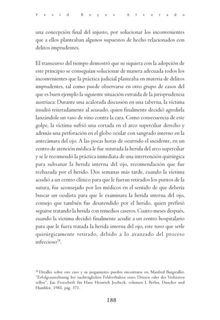 Y    e   s    i   d       R    e    y    e   s       A     l   v    a   r    a   d    o




una concepción final del injusto, por solucionar los inconvenientes
que a ellos planteaban algunos supuestos de hecho relacionados con
delitos imprudentes.

El transcurso del tiempo demostró que ni siquiera con la adopción de
este principio se conseguían solucionar de manera adecuada todos los
inconvenientes que la práctica judicial planteaba en materia de delitos
imprudentes, tal como puede observarse en otro grupo de casos del
que es buen ejemplo la siguiente situación extraída de la jurisprudencia
austríaca: Durante una acalorada discusión en una taberna, la víctima
insultó reiteradamente al acusado, quien finalmente decidió agredirla
lanzándole un vaso de vino contra la cara. Como consecuencia de este
golpe, la víctima sufrió una cortada en el arco superciliar derecho y
además una perforación en el globo ocular con sangrado interno en la
antecámara del ojo. A las pocas horas de ocurrido el incidente, en un
centro de atención médica le fue suturada la herida del arco superciliar
y se le recomendó la práctica inmediata de una intervención quirúrgica
para subsanar la herida interna del ojo, recomendación que fue
rechazada por el herido. Dos semanas más tarde, cuando la víctima
acudió a un centro clínico para que le fueran retirados los puntos de la
sutura, fue aconsejado por los médicos en el sentido de que debería
buscar un oculista para que le examinara la herida interna del ojo,
consejo que también fue desatendido por el herido, quien prefirió
seguirse tratando la herida con remedios caseros. Cuatro meses después,
cuando la víctima decidió finalmente acudir a un centro hospitalario
para que le fuera tratada la herida interna del ojo, este tuvo que serle
quirúrgicamente retirado, debido a lo avanzado del proceso
infeccioso28.



28
   Detalles sobre este caso y su juzgamiento pueden encontrarse en, Manfred Burgstaller,
“Erfolgszurechnung bei nachträglichen Fehlverhalten eines Dritten oder des Verletzten
selbst”, En: Festschrift für Hans Heinrich Jescheck, volumen I, Berlin, Duncker und
Humblot, 1985, pág. 371.

                                          188
 