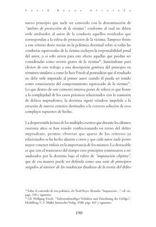 Y    e   s    i    d       R    e    y    e    s       A     l   v    a    r   a    d    o




nuevo principio que suele ser conocido con la denominación de
“ámbito de protección de la víctima”, conforme al cual no deben
serle atribuidos al autor de la conducta aquellos resultados que
correspondan a la esfera de protección de la víctima. Tampoco frente
a este criterio deseo terciar en la polémica doctrinal sobre si todas las
conductas equivocadas de la víctima excluyen la responsabilidad penal
del autor, o si solo sirven para este efecto aquellas que puedan ser
consideradas como errores graves de la víctima30, limitándome para
efectos de este trabajo a una descripción genérica del principio en
términos similares a como lo hace Frisch al puntualizar que el resultado
no debe serle imputado al primer autor cuando él pueda ser tenido
como consecuencia del comportamiento equivocado de la víctima31.
Lo que dentro de este contexto interesa poner de relieve es que frente
a la complejidad de los casos prácticos relacionados con la comisión
de delitos imprudentes, la doctrina siguió viéndose impelida a la
creación de nuevos criterios destinados a la correcta solución de esos
complejos supuestos de hecho.

La desprevenida lectura de los múltiples escritos que durante los últimos
cuarenta años se han venido confeccionando en torno del delito
imprudente, permite observar que aparte de los criterios ya
relacionados se ha hecho alusión a otros y que cada autor suele poner
mayor o menor énfasis en la importancia de los mismos. Lo destacable
es que con el transcurso del tiempo esos principios comenzaron a ser
analizados por la doctrina bajo el rubro de “imputación objetiva”,
que de esa manera puede ser definida como una serie de principios
surgidos al interior de las tendencias finalistas de la teoría del delito




30
   Sobre el contenido de esta polémica, cfr. Yesid Reyes Alvarado, “Imputación…”, ed. cit.,
págs. 338 y siguientes.
31
   Cfr. Wolfgang Frisch, “Tatbestandsmäßiges Verhalten und Zurechnung des Erfolges”,
Heidelberg, C. F. Müller Juristischer Verlag, 1988, págs. 451 y siguientes.


                                           190
 