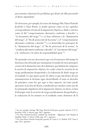 I m p u t a c i ó n       O b j e t i v a       y    D o g m á t i c a        P e n a l




para intentar solucionar los problemas que dentro de ellas presentaba
el ilícito imprudente.

De observarse, por ejemplo, los textos de Santiago Mir, Hans Heinrich
Jescheck o Claus Roxin, se podrá apreciar cómo en los capítulos
correspondientes al tema de la imputación objetiva se alude a criterios
como el del “comportamiento alternativo conforme a derecho” y
“el incremento del riesgo”32; o se hace referencia a la “disminución
del riesgo”, el “fin de protección de la norma” y el “comportamiento
alternativo conforme a derecho”33; o se desarrollan los principios de
la “disminución del riesgo”, el “fin de protección de la norma”, la
“conducta alternativa conforme a derecho”, el “incremento del riesgo”
y la “atribución a la esfera de responsabilidad ajena”34.

No pretendo con esto desconocer que con el transcurso del tiempo la
doctrina se ha esforzado por sistematizar el estudio de estos principios
a través de la distinción entre dos elementos que habrían de componer
la noción de imputación objetiva, los cuales serían la creación de un
riesgo jurídicamente desaprobado y la realización de dicho riesgo en
el resultado. Lo que quiero poner de relieve es que aún dentro de esta
sistematización la doctrina sigue desarrollando el tema en derredor
de principios como los que aquí se han expuesto, tal como puede
apreciarse en la obra de Roxin, considerado por muchos como uno de
los principales impulsores de la imputación objetiva; en efecto, si bien
él distingue entre la creación de riesgos jurídicamente desaprobados y
la realización de los mismos en el resultado como elementos de la




32
   Así, por ejemplo, Santiago Mir Puig, Derecho Penal parte general, ediciones P. P. U.,
Barcelona 1996, 4ª edición, págs. 282 y siguientes.
33
   Cfr. Hans Heinrich Jescheck, Lehrbuch des Strafrechts - Allgemeiner Teil, Duncker &
Humblot, Berlin, 4ª edición, 1988, págs. 257 y siguientes.
34
   Cfr. Claus Roxin, Derecho Penal parte general, ed. Civitas S. A., Madrid, 1997, Tomo I,
págs. 362 y siguientes.

                                          191
 