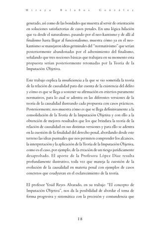 M   i   r   e   y   a   B   o   l   a   ñ    o   s   G   o   n   z   á   l   e   z




generado, así como de las bondades que muestra al servir de orientación
en soluciones satisfactorias de casos penales. En una lógica hilación
que va desde el naturalismo, pasando por el neo-kantismo y de allí al
finalismo hasta llegar al funcionalismo, muestra cómo ya en el neo-
kantismo se manejaron ideas germinales del “normativismo” que serían
posteriormente abandonadas por el advenimiento del finalismo,
señalando que tres nociones básicas que trabajara en su momento esta
propuesta serían posteriormente retomadas por la Teoría de la
Imputación Objetiva.

Este trabajo explica la insuficiencia a la que se vio sometida la teoría
de la relación de causalidad para dar cuenta de la existencia del delito
y cómo es que se llega a sostener su afirmación en criterios puramente
normativos, para lo cual se adentra en las diferentes versiones de la
teoría de la causalidad ilustrando cada propuesta con casos prácticos.
Posteriormente, nos muestra cómo es que se llega definitivamente a la
consolidación de la Teoría de la Imputación Objetiva y con ello a la
obtención de mejores resultados que los que brindara la teoría de la
relación de causalidad en sus distintas versiones y para ello se adentra
en la cuestión de la finalidad del derecho penal, abordando desde este
terreno las ideas puntuales que nos permiten comprender los alcances,
la interpretación y la aplicación de la Teoría de la Imputación Objetiva,
como es el caso, por ejemplo, de la creación de un riesgo jurídicamente
desaprobado. El aporte de la Profesora López Díaz resulta
profundamente ilustrativo, toda vez que maneja la cuestión de la
evolución de la causalidad en materia penal con ejemplos de casos
concretos que coadyuvan en el esclarecimiento de la teoría.

El profesor Yesid Reyes Alvarado, en su trabajo “El concepto de
Imputación Objetiva”, nos da la posibilidad de abordar el tema de
forma progresiva y sistemática con la precisión y contundencia que




                                        18
 