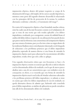 Y       e   s    i   d        R    e    y    e    s       A    l   v       a   r   a   d   o




imputación objetiva, dentro del primer requisito se ocupa de la
disminución del riesgo y del empleo de los cursos causales hipotéticos,
mientras como parte del segundo elemento desarrolla lo relacionado
con los principios del fin de protección de la norma, la conducta
alternativa conforme a derecho y el incremento del riesgo35.

En contra de la imputación objetiva se han formulado muchas críticas,
entre las cuales una de las más frecuentes consiste en el señalamiento de
que se trata de una teoría que solo resulta aplicable a los delitos
imprudentes, resultando, por consiguiente, carente de utilidad frente al
análisis del delito doloso; respecto de esta afirmación bien puede decirse
que parece más la referencia a una característica de la imputación objetiva
que una censura a la misma, pues ya se ha visto cómo su origen dentro de
las tendencias finalistas estuvo estrechamente relacionado con la búsqueda
de soluciones a los problemas prácticos que el delito imprudente
planteaba; expresado de manera diversa: si esta forma de entender la
imputación objetiva nació para solucionar los inconvenientes del delito
imprudente, resulta obvio que solo a ellos se aplique.

Una segunda observación crítica que con frecuencia se hace a la
imputación objetiva consiste en sostener que ella solo es útil en relación
con los denominados delitos de resultado, con lo que de nuevo parece
aludirse más a una de sus características que a un verdadero error de
concepción; en efecto, si se recuerda que esta forma de entender la
imputación objetiva nació con la idea de brindar soluciones adecuadas
a los problemas prácticos del delito imprudente y si además se tiene
en cuenta que todos los delitos imprudentes lo son de resultado, no
queda alternativa diversa de admitir que, habiendo sido concebida
para el delito imprudente, su ámbito de aplicación no puede extenderse
más allá de los denominados delitos de resultado.



35
     Cfr. Claus Roxin, Derecho Penal…, ed. cit., págs. 365 y siguientes.


                                              192
 